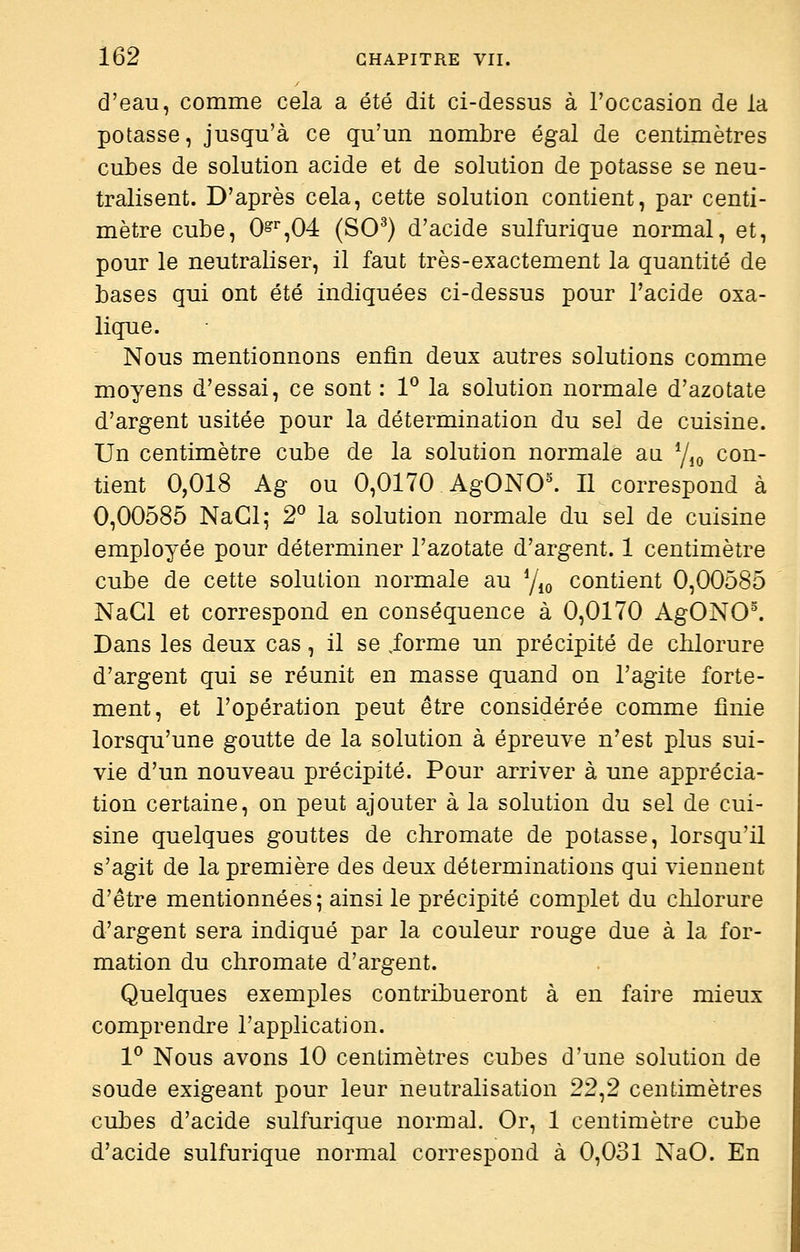 d'eau, comme cela a été dit ci-dessus à l'occasion de la potasse, jusqu'à ce qu'un nombre égal de centimètres cubes de solution acide et de solution de potasse se neu- tralisent. D'après cela, cette solution contient, par centi- mètre cube, 0^%04 (SO^) d'acide sulfurique normal, et, pour le neutraliser, il faut très-exactement la quantité de bases qui ont été indiquées ci-dessus pour l'acide oxa- lique. Nous mentionnons enfin deux autres solutions comme moyens d'essai, ce sont : 1^ la solution normale d'azotate d'argent usitée pour la détermination du sel de cuisine. Un centimètre cube de la solution normale an y,o con- tient 0,018 Ag ou 0,0170 AgONO^ Il correspond à 0,00585 NaCl; 2° la solution normale du sel de cuisine employée pour déterminer l'azotate d'argent. 1 centimètre cube de cette solution normale au y^^ contient 0,00585 NaGl et correspond en conséquence à 0,0170 AgONO^ Dans les deux cas, il se ,forme un précipité de chlorure d'argent qui se réunit en masse quand on l'agite forte- ment, et l'opération peut être considérée comme finie lorsqu'une goutte de la solution à épreuve n'est plus sui- vie d'un nouveau précipité. Pour arriver à une apprécia- tion certaine, on peut ajouter à la solution du sel de cui- sine quelques gouttes de chromate de potasse, lorsqu'il s'agit de la première des deux déterminations qui viennent d'être mentionnées; ainsi le précipité complet du chlorure d'argent sera indiqué par la couleur rouge due à la for- mation du chromate d'argent. Quelques exemples contribueront à en faire mieux comprendre l'application. 1^ Nous avons 10 centimètres cubes d'une solution de soude exigeant pour leur neutralisation 22^2 centimètres cubes d'acide sulfurique normal. Or, 1 centimètre cube d'acide sulfurique normal correspond à 0,031 NaO. En