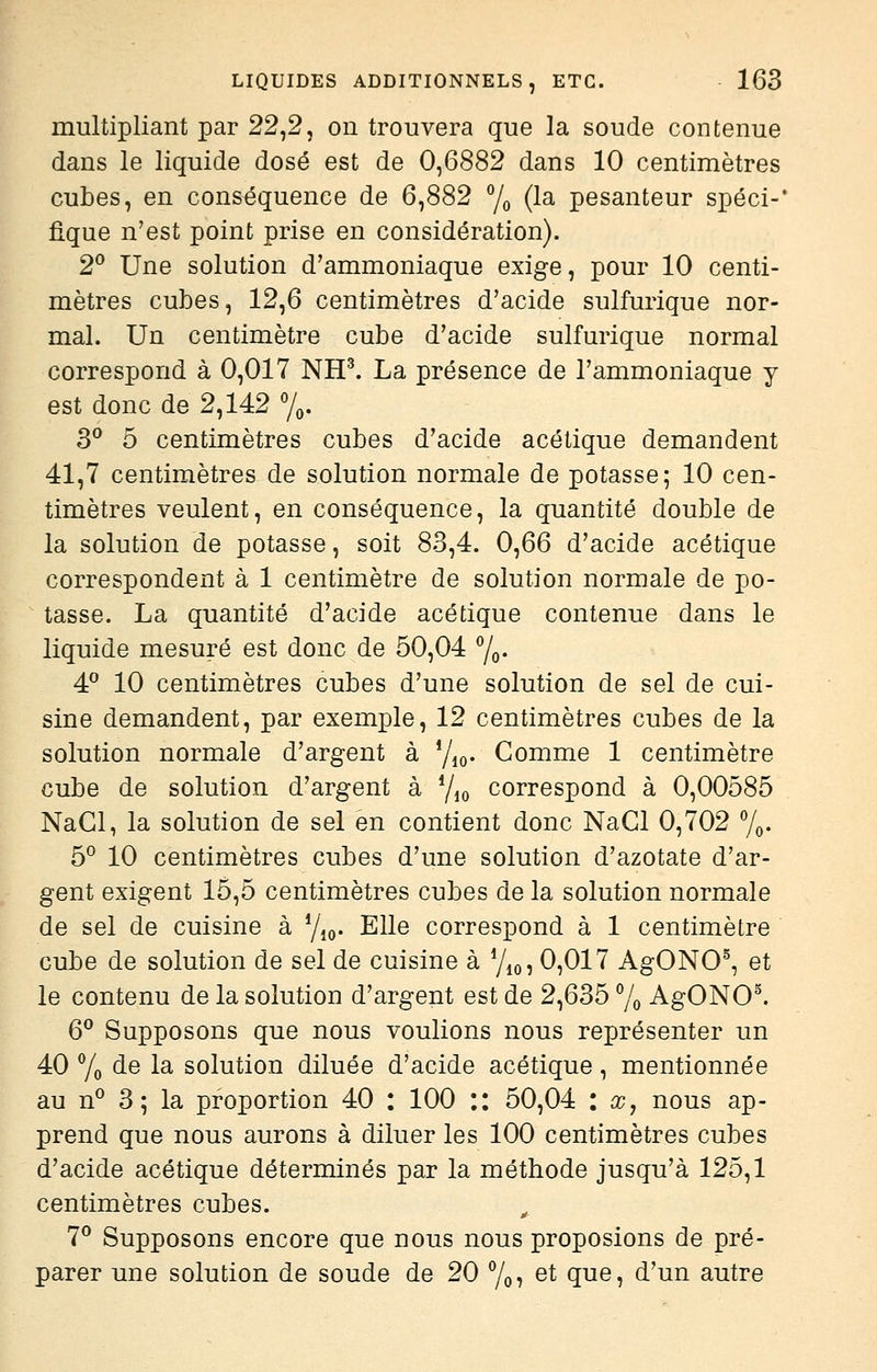 multipliant par 22,2, on trouvera que la soude contenue dans le liquide dosé est de 0,6882 dans 10 centimètres cubes, en conséquence de 6,882 % (la pesanteur spéci-' fique n'est point prise en considération). 2^ Une solution d'ammoniaque exige, pour 10 centi- mètres cubes, 12,6 centimètres d'acide sulfurique nor- mal. Un centimètre cube d'acide sulfurique normal correspond à 0,017 NH^ La présence de l'ammoniaque y est donc de 2,142 'j,, 3*^ 5 centimètres cubes d'acide acétique demandent 41,7 centimètres de solution normale de potasse; 10 cen- timètres veulent, en conséquence, la quantité double de la solution de potasse, soit 83,4. 0,66 d'acide acétique correspondent à 1 centimètre de solution normale de po- tasse. La quantité d'acide acétique contenue dans le liquide mesuré est donc de 50,04 7o- 4° 10 centimètres cubes d'une solution de sel de cui- sine demandent, par exemple, 12 centimètres cubes de la solution normale d'argent à Yio- Gomme 1 centimètre cube de solution d'argent à Yjo correspond à 0,00585 NaCl, la solution de sel en contient donc NaCl 0,702 y^. 5° 10 centimètres cubes d'une solution d'azotate d'ar- gent exigent 15,5 centimètres cubes de la solution normale de sel de cuisine à Y,o. Elle correspond à 1 centimètre cube de solution de sel de cuisine à y^o, 0,017 AgONO^, et le contenu de la solution d'argent est de 2,635 % AgONO. 6^ Supposons que nous voulions nous représenter un 40 Yo de la solution diluée d'acide acétique, mentionnée au n° 3; la proportion 40 : 100 :: 50,04 : x, nous ap- prend que nous aurons à diluer les 100 centimètres cubes d'acide acétique déterminés par la méthode jusqu'à 125,1 centimètres cubes. ^ 7'' Supposons encore que nous nous proposions de pré- parer une solution de soude de 20 Yoï ^^ que, d'un autre