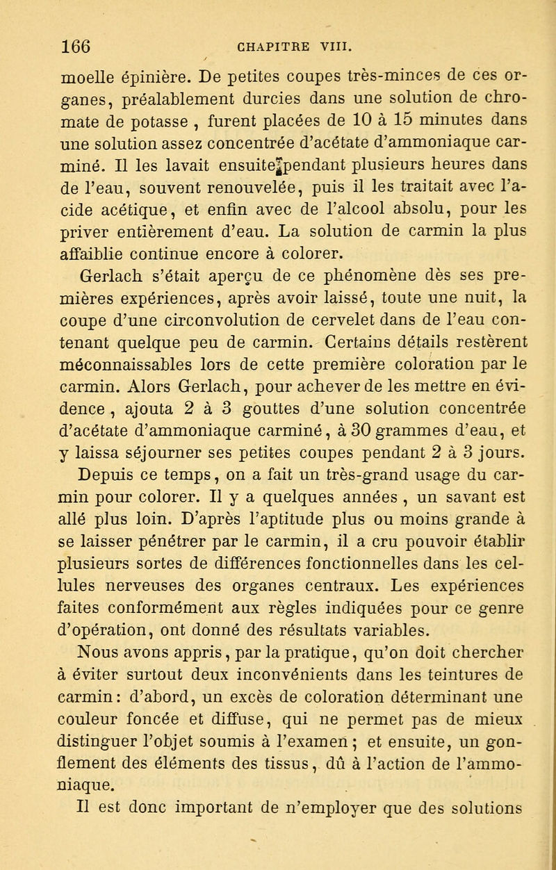 moelle épinière. De petites coupes très-minces de ces or- ganes, préalablement durcies dans une solution de chro- mate de potasse , furent placées de 10 à 15 minutes dans une solution assez concentrée d'acétate d'ammoniaque car- miné. Il les lavait ensuite|pendant plusieurs heures dans de l'eau, souvent renouvelée, puis il les traitait avec l'a- cide acétique, et enfin avec de l'alcool absolu, pour les priver entièrement d'eau. La solution de carmin la plus affaiblie continue encore à colorer. Gerlach s'était aperçu de ce phénomène dès ses pre- mières expériences, après avoir laissé, toute une nuit, la coupe d'une circonvolution de cervelet dans de l'eau con- tenant quelque peu de carmin. Certains détails restèrent méconnaissables lors de cette première coloration par le carmin. Alors Gerlach, pour achever de les mettre en évi- dence , ajouta 2 à 3 gouttes d'une solution concentrée d'acétate d'ammoniaque carminé, à 30 grammes d'eau, et y laissa séjourner ses petites coupes pendant 2 à 3 jours. Depuis ce temps, on a fait un très-grand usage du car- min pour colorer. Il y a quelques années , un savant est allé plus loin. D'après l'aptitude plus ou moins grande à se laisser pénétrer par le carmin, il a cru pouvoir établir plusieurs sortes de différences fonctionnelles dans les cel- lules nerveuses des organes centraux. Les expériences faites conformément aux règles indiquées pour ce genre d'opération, ont donné des résultats variables. Nous avons appris, par la pratique, qu'on doit chercher à éviter surtout deux inconvénients dans les teintures de carmin: d'abord, un excès de coloration déterminant une couleur foncée et diffuse, qui ne permet pas de mieux distinguer l'objet soumis à l'examen; et ensuite, un gon- flement des éléments des tissus, dû à l'action de l'ammo- niaque. Il est donc important de n'employer que des solutions