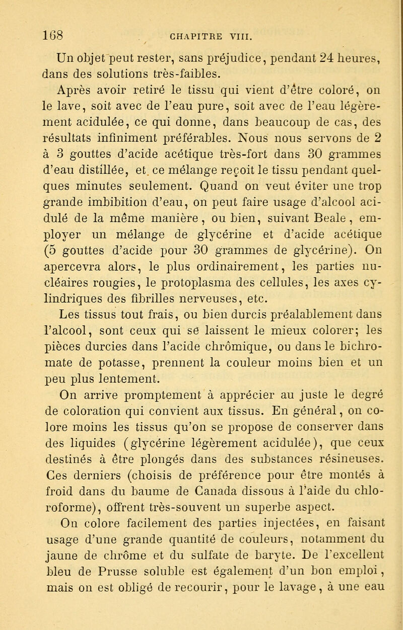Un objet peut rester, sans préjudice, pendant 24 heures, dans des solutions très-faibles. Après avoir retiré le tissu qui vient d'être coloré, on le lave, soit avec de l'eau pure, soit avec de l'eau légère- ment acidulée, ce qui donne, dans beaucoup de cas, des résultats infiniment préférables. Nous nous servons de 2 à 3 gouttes d'acide acétique très-fort dans 30 grammes d'eau distillée, et ce mélange reçoit le tissu pendant quel- ques minutes seulement. Quand on veut éviter une trop grande imbibition d'eau, on peut faire usage d'alcool aci- dulé de la même manière, ou bien, suivant Beale, em- ployer un mélange de glycérine et d'acide acétique (5 gouttes d'acide pour 30 grammes de glycérine). On apercevra alors, le plus ordinairement, les parties nu- cléaires rougies, le protoplasma des cellules, les axes cy- lindriques des fibrilles nerveuses, etc. Les tissus tout frais, ou bien durcis préalablement dans l'alcool, sont ceux qui sô laissent le mieux colorer; les pièces durcies dans l'acide chrômique, ou dans le bichro- mate de potasse, prennent la couleur moins bien et un peu plus lentement. On arrive promptement à apprécier au juste le degré de coloration qui convient aux tissus. En général, on co- lore moins les tissus qu'on se propose de conserver dans des liquides (glycérine légèrement acidulée), que ceux destinés à être plongés dans des substances résineuses. Ces derniers (choisis de préférence pour être montés à froid dans du baume de Canada dissous à l'aide du chlo- roforme), offrent très-souvent un superbe aspect. On colore facilement des parties injectées, en faisant usage d'une grande quantité de couleurs, notamment du jaune de chrome et du sulfate de baryte. De l'excellent bleu de Prusse soluble est également d'un bon emploi, mais on est obligé de recourir, pour le lavage, à une eau