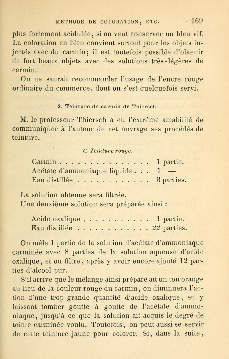 plus fortement acidulée, si on veut conserver un bleu vif. La coloration en bleu convient surtout pour les objets in- jectés avec du carmin; il est toutefois possible d'obtenir de fort beaux objets avec des solutions très-légères de carmin. On ne saurait recommander Tusage de l'encre rouge ordinaire du commerce, dont on s'est quelquefois servi. 2. Teinture de carmin de Thiersch. M. le professeur Thiersch a eu l'extrême amabilité de communiquer à l'auteur de cet ouvrage ses procédés de teinture. a) Teinture rouge. Carmin 1 partie. Acétate d'ammoniaque liquide ... 1 — Eau distillée 3 parties. La solution obtenue sera filtrée. Une deuxième solution sera préparée ainsi : Acide oxalique 1 partie. Eau distillée 22 parties. On mêle 1 partie de la solution d'acétate d'ammoniaque carminée avec 8 parties de la solution aqueuse d'acide oxalique, et on filtre, après y avoir encore ajouté 12 par- ties d'alcool pur. S'il arrive que le mélange ainsi préparé ait un ton orange au lieu de la couleur rouge du carmin, on diminuera l'ac- tion d'une trop grande quantité d'acide oxalique, en y laissant tomber goutte à goutte de l'acétate d'ammo- niaque, jusqu'à ce que la solution ait acquis le degré de teinte carminée voulu. Toutefois, on peut aussi se servir de cette teinture jaune pour colorer. Si, dans la suite,