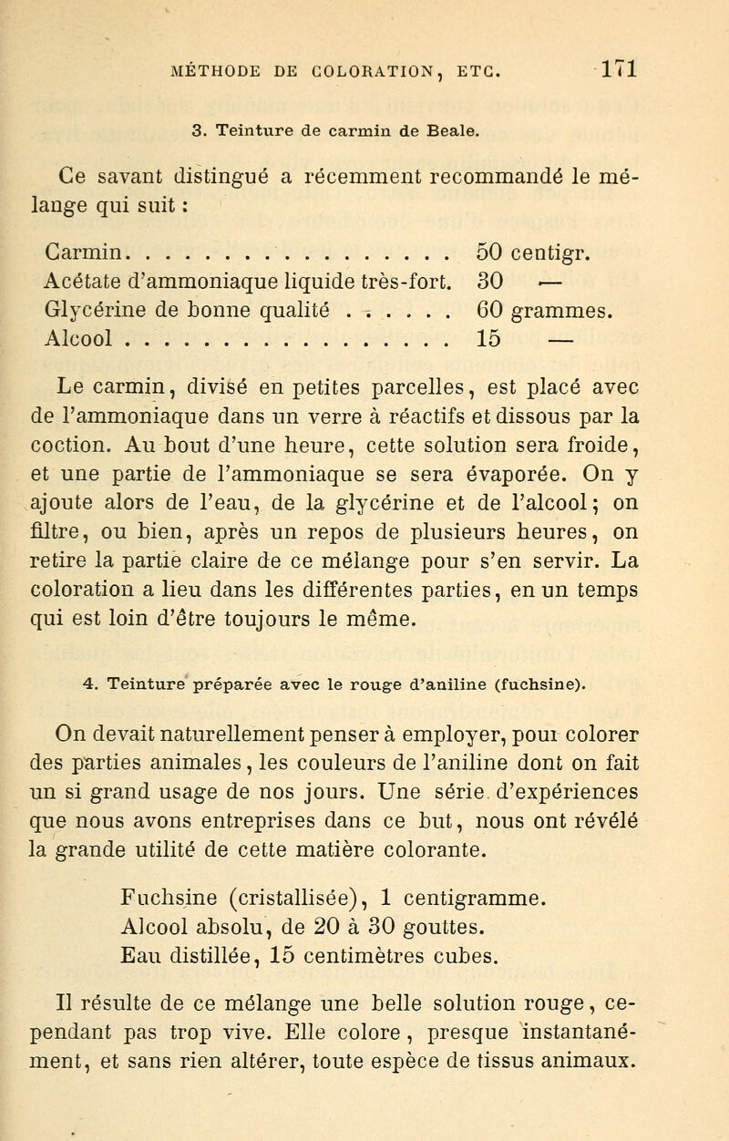 3. Teinture de carmin de Beale. Ce savant distingué a récemment recommandé le mé- lange qui suit : Carmin 50 centigr. Acétate d'ammoniaque liquide très-fort. 30 — Glycérine de bonne qualité 60 grammes. Alcool 15 — Le carmin, divisé en petites parcelles, est placé avec de l'ammoniaque dans un verre à réactifs et dissous par la coction. Au bout d'une heure, cette solution sera froide, et une partie de l'ammoniaque se sera évaporée. On y ajoute alors de l'eau, de la glycérine et de l'alcool; on filtre, ou bien, après un repos de plusieurs heures, on retire la partie claire de ce mélange pour s'en servir. La coloration a lieu dans les différentes parties, en un temps qui est loin d'être toujours le même. 4. Teinture préparée avec le rouge d'aniline (fuchsine). On devait naturellement penser à employer, pour colorer des parties animales, les couleurs de l'aniline dont on fait un si grand usage de nos jours. Une série d'expériences que nous avons entreprises dans ce but, nous ont révélé la grande utilité de cette matière colorante. Fuchsine (cristallisée), 1 centigramme. Alcool absolu, de 20 à 30 gouttes. Eau distillée, 15 centimètres cubes. Il résulte de ce mélange une belle solution rouge, ce- pendant pas trop vive. Elle colore , presque instantané- ment, et sans rien altérer, toute espèce de tissus animaux.