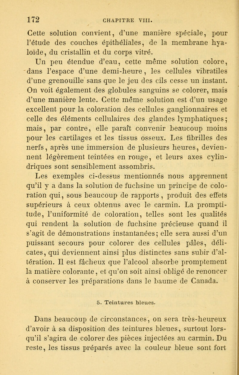 Cette solution convient, d'une manière spéciale, pour l'étude des couches épithéliales, de la membrane hya- loïde, du cristallin et du corps vitré. Un peu étendue d'eau, cette même solution colore, dans l'espace d'une demi-heure, les cellules vibratiles d'une grenouille sans que le jeu des cils cesse un instant. On voit également des globules sanguins se colorer, mais d'une manière lente. Cette même solution est d'un usage excellent pour la coloration des cellules ganglionnaires et celle des éléments cellulaires des glandes lymphatiques; mais, par contre, elle paraît convenir beaucoup moins pour les cartilages et les tissus osseux. Les fibrilles des nerfs, après une immersion de plusieurs heures, devien- nent légèrement teintées en rouge, et leurs axes cylin- driques sont sensiblement assombris. Les exemples ci-dessus mentionnés nous apprennent qu'il y a dans la solution de fuchsine un principe de colo- ration qui, sous beaucoup de rapports, produit des effets supérieurs à ceux obtenus avec le carmin. La prompti- tude, l'uniformité de coloration, telles sont les quaUtés qui rendent la solution de fuchsine précieuse quand il s'agit de démonstrations instantanées; elle sera aussi d'un puissant secours pour colorer des cellules pâles, déli- cates, qui deviennent ainsi plus distinctes sans subir d'al- tération. Il est fâcheux que l'alcool absorbe promptement la matière colorante, et qu'on soit ainsi obhgé de renoncer à conserver les préparations dans le baume de Canada. 5. Teintures bleues. Dans beaucoup de circonstances, on sera très-heureux d'avoir à sa disposition des teintures bleues, surtout lors- qu'il s'agira de colorer des pièces injectées au carmin. Du reste, les tissus préparés avec la couleur bleue sont fort