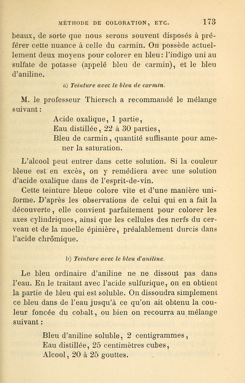 beaux, de sorte que nous serons souvent disposés à pré- férer cette nuance à celle du carmin. On possède actuel- lement deux moyens pour colorer en bleu: l'indigo uni au sulfate de potasse (appelé bleu de carmin), et le bleu d'aniline. a) Teinture avec le bleu de carmin. M. le professeur Thiersch a recommandé le mélange suivant : Acide oxalique, 1 partie, Eau distillée, 22 à 30 parties. Bleu de carmin, quantité suffisante pour ame- - ner la saturation. L'alcool peut entrer dans cette solution. Si la couleur bleue est en excès, on y remédiera avec une solution d'acide oxalique dans de l'esprit-de-vin. Cette teinture bleue colore vite et d'une manière uni- forme. D'après les observations de celui qui en a fait la découverte, elle convient parfaitement pour colorer les axes cylindriques, ainsi que les cellules des nerfs du cer- veau et de la moelle épinière, préalablement durcis dans l'acide chrômique. h) Teinture avec le bleu d'aniline. Le bleu ordinaire d'aniline ne ne dissout pas dans l'eau. En le traitant avec l'acide sulfurique, on en obtient la partie de bleu qui est soluble. On dissoudra simplement ce bleu dans de l'eau jusqu'à ce qu'on ait obtenu la cou- leur foncée du cobalt, ou bien on recourra au mélange suivant : Bleu d'aniline soluble, 2 centigrammes, Eau distillée, 25 centimètres cubes. Alcool, 20 à 25 gouttes.