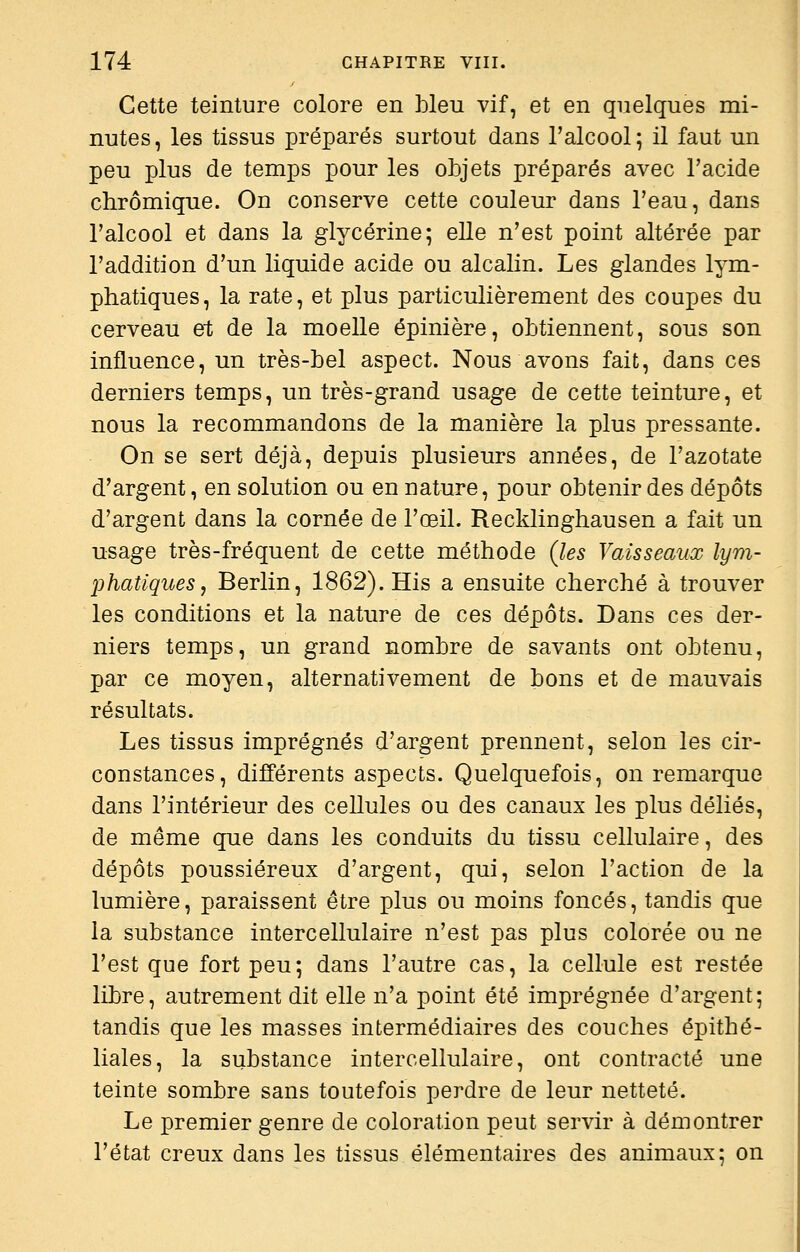 Cette teinture colore en bleu vif, et en quelques mi- nutes, les tissus préparés surtout dans l'alcool; il faut un peu plus de temps pour les objets préparés avec l'acide chrômique. On conserve cette couleur dans l'eau, dans l'alcool et dans la glycérine; elle n'est point altérée par l'addition d'un liquide acide ou alcalin. Les glandes lym- phatiques, la rate, et plus particulièrement des coupes du cerveau et de la moelle épinière, obtiennent, sous son influence, un très-bel aspect. Nous avons fait, dans ces derniers temps, un très-grand usage de cette teinture, et nous la recommandons de la manière la plus pressante. On se sert déjà, depuis plusieurs années, de l'azotate d'argent, en solution ou en nature, pour obtenir des dépôts d'argent dans la cornée de l'œil. Recklinghausen a fait un usage très-fréquent de cette méthode Qes Vaisseaux lym- phatiques, Berlin, 1862). His a ensuite cherché à trouver les conditions et la nature de ces dépôts. Dans ces der- niers temps, un grand nombre de savants ont obtenu, par ce moyen, alternativement de bons et de mauvais résultats. Les tissus imprégnés d'argent prennent, selon les cir- constances, différents aspects. Quelquefois, on remarque dans l'intérieur des cellules ou des canaux les plus déliés, de même que dans les conduits du tissu cellulaire, des dépôts poussiéreux d'argent, qui, selon l'action de la lumière, paraissent être plus ou moins foncés, tandis que la substance intercellulaire n'est pas plus colorée ou ne l'est que fort peu; dans l'autre cas, la cellule est restée libre, autrement dit elle n'a point été imprégnée d'argent; tandis que les masses intermédiaires des couches épithé- liales, la substance intercellulaire, ont contracté une teinte sombre sans toutefois perdre de leur netteté. Le premier genre de coloration peut servir à démontrer l'état creux dans les tissus élémentaires des animaux; on