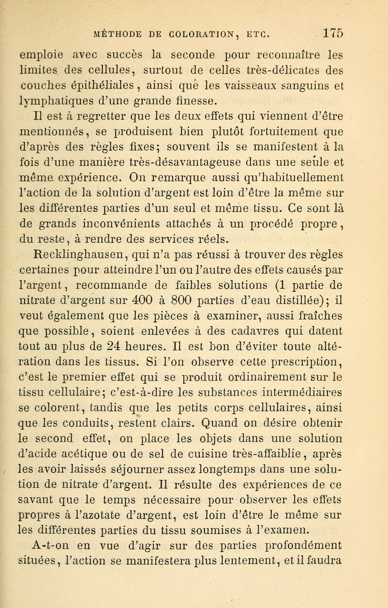 emploie avec succès la seconde pour reconnaître les limites des cellules, surtout de celles très-délicates des couches épithéliales, ainsi que les vaisseaux sanguins et lymphatiques d'une grande finesse. Il est à regretter que les deux effets qui viennent d'être mentionnés, se produisent bien plutôt fortuitement que d'après des règles fixes ^ souvent ils se manifestent à la fois d'une manière très-désavantageuse dans une seule et même expérience. On remarque aussi qu'habituellement l'action de la solution d'argent est loin d'être la même sur les différentes parties d'un seul et même tissu. Ce sont là de grands inconvénients attachés à un procédé propre, du reste, à rendre des services réels. Recklinghausen, qui n'a pas réussi à trouver des règles certaines pour atteindre l'un ou l'autre des effets causés par l'argent, recommande de faibles solutions (1 partie de nitrate d'argent sur 400 à 800 parties d'eau distillée); il veut également que les pièces à examiner, aussi fraîches que possible, soient enlevées à des cadavres qui datent tout au plus de 24 heures. Il est bon d'éviter toute alté- ration dans les tissus. Si l'on observe cette prescription, c'est le premier effet qui se produit ordinairement sur le tissu cellulaire; c'est-à-dire les substances intermédiaires se colorent, tandis que les petits corps cellulaires, ainsi que les conduits, restent clairs. Quand on désire obtenir le second effet, on place les objets dans une solution d'acide acétique ou de sel de cuisine très-affaiblie, après les avoir laissés séjourner assez longtemps dans une solu- tion de nitrate d'argent. Il résulte des expériences de ce savant que le temps nécessaire pour observer les effets propres à l'azotate d'argent, est loin d'être le même sur les différentes parties du tissu soumises à l'examen. A-t-on en vue d'agir sur des parties profondément situées, l'action se manifestera plus lentement, et il faudra