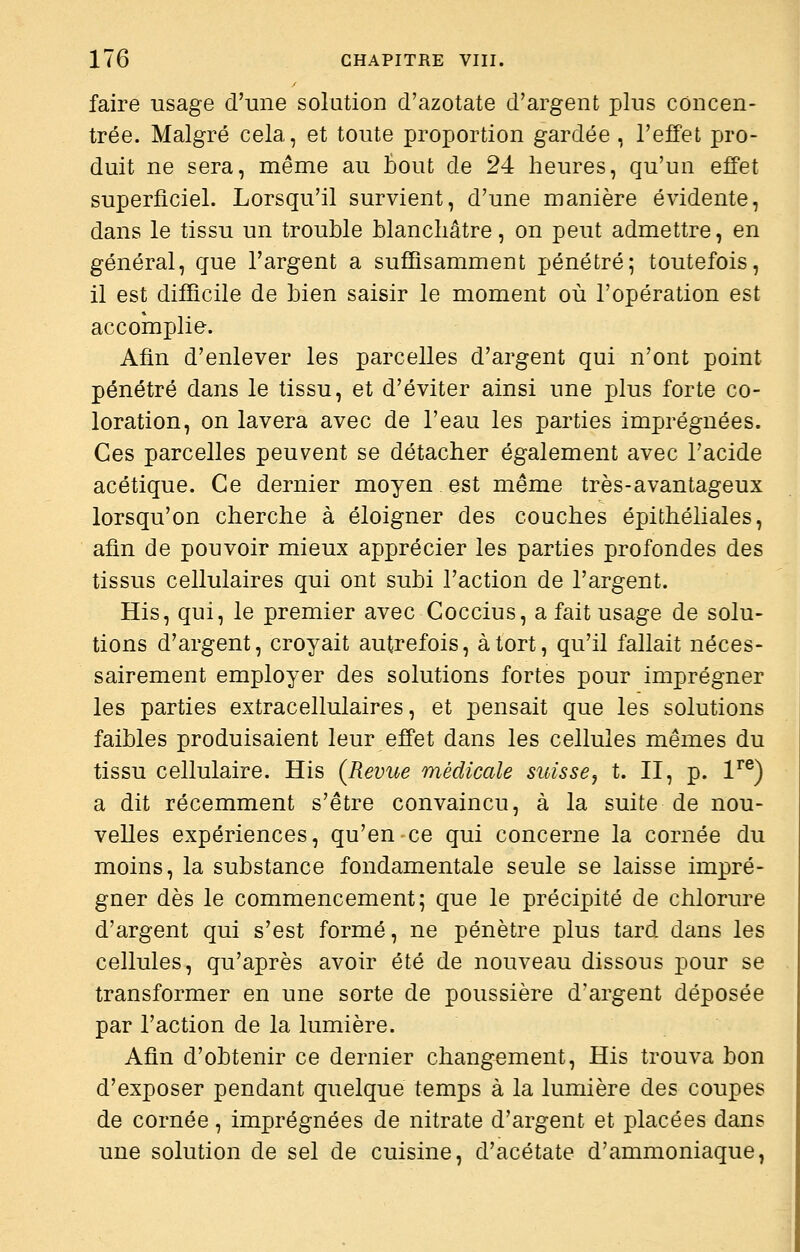 faire usage d'une solution d'azotate d'argent plus concen- trée. Malgré cela, et toute proportion gardée , l'effet pro- duit ne sera, même au tout de 24 heures, qu'un effet superficiel. Lorsqu'il survient, d'une manière évidente, dans le tissu un trouble blanchâtre, on peut admettre, en général, que l'argent a suffisamment pénétré; toutefois, il est difficile de bien saisir le moment où l'opération est accomplie. Afin d'enlever les parcelles d'argent qui n'ont point pénétré dans le tissu, et d'éviter ainsi une plus forte co- loration, on lavera avec de l'eau les parties imprégnées. Ces parcelles peuvent se détacher également avec l'acide acétique. Ce dernier moyen est même très-avantageux lorsqu'on cherche à éloigner des couches épithéliales, afin de pouvoir mieux apprécier les parties profondes des tissus cellulaires qui ont subi l'action de l'argent. His, qui, le premier avec Coccius, a fait usage de solu- tions d'argent, croyait autrefois, à tort, qu'il fallait néces- sairement employer des solutions fortes pour imprégner les parties extracellulaires, et pensait que les solutions faibles produisaient leur effet dans les cellules mêmes du tissu cellulaire. His (Revue médicale suisse, t. II, p. 1^®) a dit récemment s'être convaincu, à la suite de nou- velles expériences, qu'en ce qui concerne la cornée du moins, la substance fondamentale seule se laisse impré- gner dès le commencement; que le précipité de chlorure d'argent qui s'est formé, ne pénètre plus tard dans les cellules, qu'après avoir été de nouveau dissous pour se transformer en une sorte de poussière d'argent déposée par l'action de la lumière. Afin d'obtenir ce dernier changement, His trouva bon d'exposer pendant quelque temps à la lumière des coupes de cornée, imprégnées de nitrate d'argent et placées dans une solution de sel de cuisine, d'acétate d'ammoniaque,