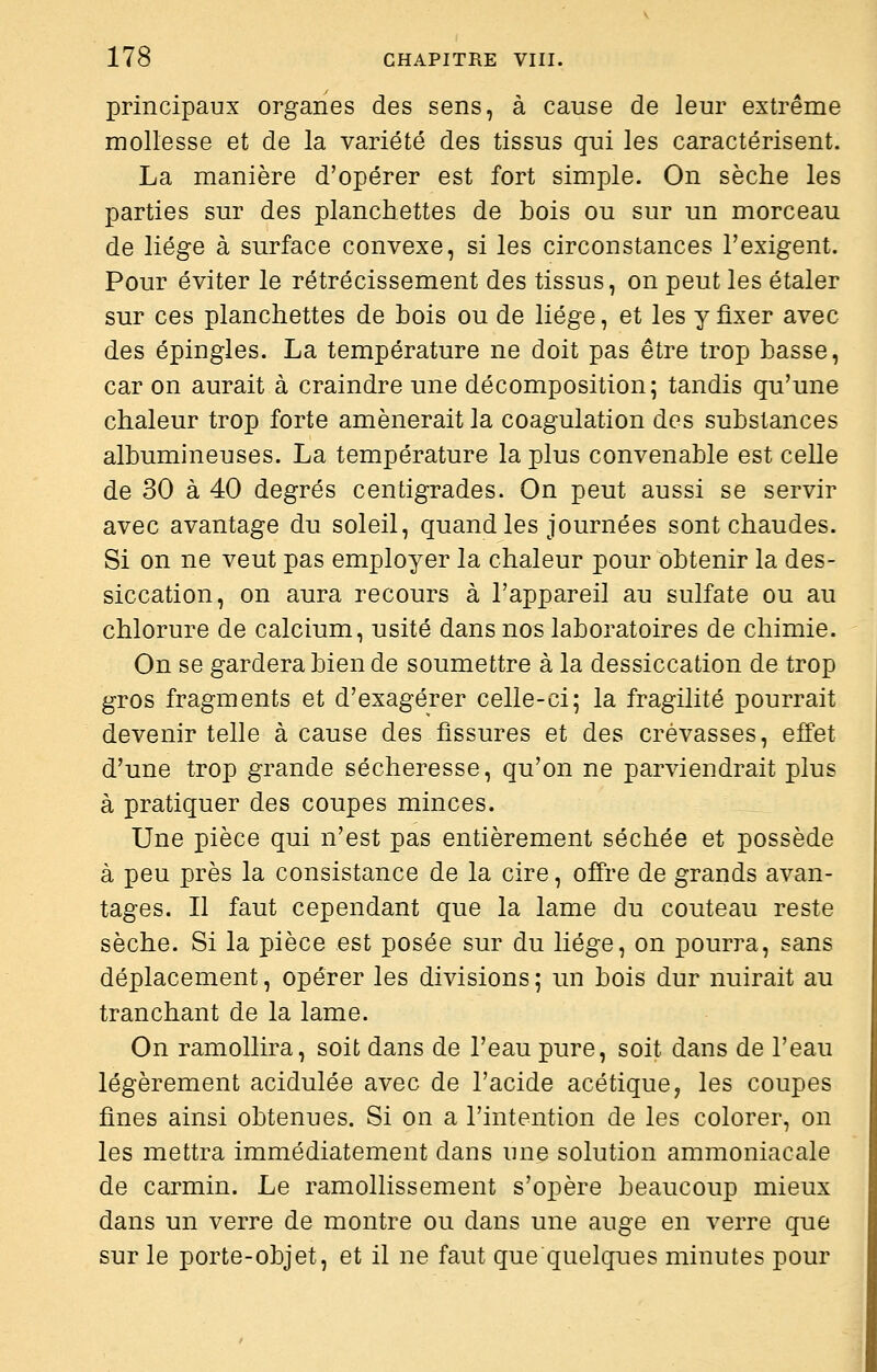 principaux organes des sens, à cause de leur extrême mollesse et de la variété des tissus qui les caractérisent. La manière d'opérer est fort simple. On sèche les parties sur des planchettes de bois ou sur un morceau de liège à surface convexe, si les circonstances l'exigent. Pour éviter le rétrécissement des tissus, on peut les étaler sur ces planchettes de bois ou de liège, et les y fixer avec des épingles. La température ne doit pas être trop basse, car on aurait à craindre une décomposition; tandis qu'une chaleur trop forte amènerait la coagulation des substances albumineuses. La température la plus convenable est celle de 30 à 40 degrés centigrades. On peut aussi se servir avec avantage du soleil, quand les journées sont chaudes. Si on ne veut pas employer la chaleur pour obtenir la des- siccation, on aura recours à l'appareil au sulfate ou au chlorure de calcium, usité dans nos laboratoires de chimie. On se gardera bien de soumettre à la dessiccation de trop gros fragments et d'exagérer celle-ci; la fragilité pourrait devenir telle à cause des fissures et des crevasses, effet d'une trop grande sécheresse, qu'on ne parviendrait plus à pratiquer des coupes minces. Une pièce qui n'est pas entièrement séchée et possède à peu près la consistance de la cire, ofîï-e de grands avan- tages. Il faut cependant que la lame du couteau reste sèche. Si la pièce est posée sur du liège, on pourra, sans déplacement, opérer les divisions ; un bois dur nuirait au tranchant de la lame. On ramollira, soit dans de l'eau pure, soit dans de l'eau légèrement acidulée avec de l'acide acétique, les coupes fines ainsi obtenues. Si on a l'intention de les colorer, on les mettra immédiatement dans une solution ammoniacale de carmin. Le ramollissement s'opère beaucoup mieux dans un verre de montre ou dans une auge en verre que sur le porte-objet, et il ne faut que quelques minutes pour