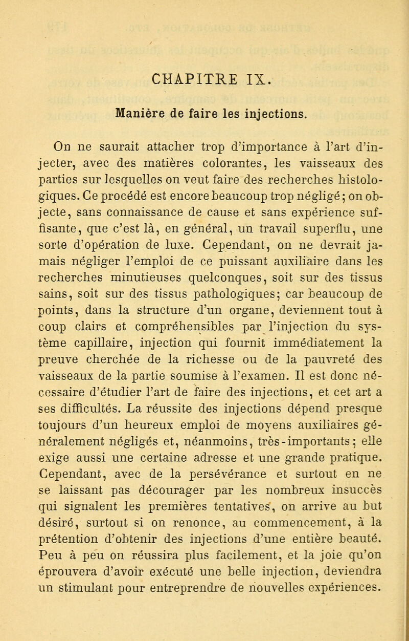 Manière de faire les injections. Od ne saurait attacher trop d'importance à Fart d'in- jecter, avec des matières colorantes, les vaisseaux des parties sur lesquelles on veut faire des recherches histolo- giques. Ce procédé est encore beaucoup trop négligé ; on ob- jecte, sans connaissance de cause et sans expérience suf- fisante, que c'est là, en général, un travail superflu, une sorte d'opération de luxe. Cependant, on ne devrait ja- mais négliger l'emploi de ce puissant auxihaire dans les recherches minutieuses quelconques, soit sur des tissus sains, soit sur des tissus pathologiques; car beaucoup de points, dans la structure d'un organe, deviennent tout à coup clairs et compréhensibles par l'injection du sys- tème capillaire, injection qui fournit immédiatement la preuve cherchée de la richesse ou de la pauvreté des vaisseaux de la partie soumise à l'examen. Il est donc né- cessaire d'étudier l'art de faire des injections, et cet art a ses difficultés. La réussite des injections dépend presque toujours d'un heureux emploi de moyens auxiliaires gé- néralement négligés et, néanmoins, très-importants; eUe exige aussi une certaine adresse et une grande pratique. Cependant, avec de la persévérance et surtout en ne se laissant pas décourager par les nombreux insuccès qui signalent les premières tentatives, on arrive au but désiré, surtout si on renonce, au commencement, à la prétention d'obtenir des injections d'une entière beauté. Peu à peu on réussira plus facilement, et la joie qu'on éprouvera d'avoir exécuté une belle injection, deviendra un stimulant pour entreprendre de nouvelles expériences.