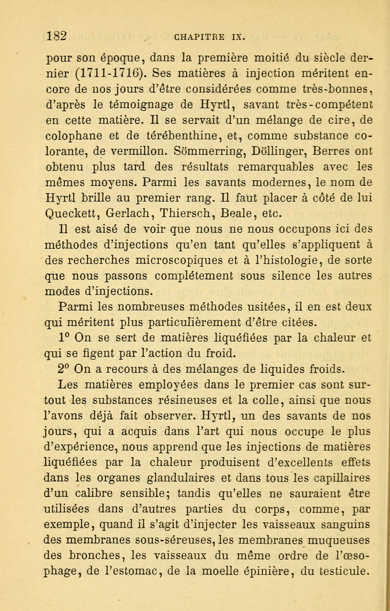 pour son époque, dans la première moitié du siècle der- nier (1711-1716). Ses matières à injection méritent en- core de nos jours d'être considérées comme très-bonnes, d'après le témoignage de Hyrtl, savant très-compétent en cette matière. Il se servait d'un mélange de cire, de colophane et de térébenthine, et, comme substance co- lorante, de vermillon. Sommerring, Dollinger, Berres ont obtenu plus tard des résultats remarquables avec les mêmes moyens. Parmi les savants modernes, le nom de Hyrtl brille au premier rang. Il faut placer à côté de lui Queckett, Gerlach, Thiersch, Beale, etc. Il est aisé de voir que nous ne nous occupons ici des méthodes d'injections qu'en tant qu'elles s'appliquent à des recherches microscopiques et à l'histologie, de sorte que nous passons complètement sous silence les autres modes d'injections. Parmi les nombreuses méthodes usitées, il en est deux qui méritent plus particulièrement d'être citées. 1° On se sert de matières liquéfiées par la chaleur et qui se figent par l'action du froid. 2° On a recours à des mélanges de liquides froids. Les matières employées dans le premier cas sont sur- tout les substances résineuses et la colle, ainsi que nous l'avons déjà fait observer. Hyrtl, un des savants de nos jours, qui a acquis dans l'art qui nous occupe le plus d'expérience, nous apprend que les injections de matières liquéfiées par la chaleur produisent d'excellents effets dans les organes glandulaires et dans tous les capillaires d'un caUbre sensible; tandis qu'elles ne sauraient être utilisées dans d'autres parties du corps, comme, par exemple, quand il s'agit d'injecter les vaisseaux sanguins des membranes sous-séreuses, les membranes muqueuses des bronches, les vaisseaux du même ordre de l'œso- phage, de l'estomac, de la moelle épinière, du testicule.