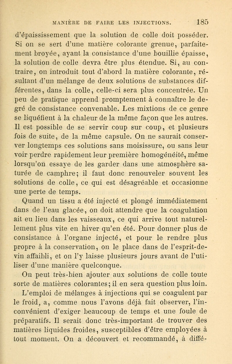 d'épaississement que la solution de colle doit posséder. Si on se sert d'une matière colorante grenue, parfaite- ment broyée, ayant la consistance d'une bouillie épaisse, la solution de colle devra être plus étendue. Si, au con- traire, on introduit tout d'abord la matière colorante, ré- sultant d'un mélange de deux solutions de substances dif- férentes, dans la colle, celle-ci sera plus concentrée. Un peu de pratique apprend promptement à connaître le de- gré de consistance convenable. Les mixtions de ce genre se liquéfient à la chaleur de la même façon que les autres. Il est possible de se servir coup sur coup, et plusieurs fois de suite, de la même capsule. On ne saurait conser- ver longtemps ces solutions sans moisissure, ou sans leur voir perdre rapidement leur première homogénéité, même lorsqu'on essaye de les garder dans une atmosphère sa- turée de camphre; il faut donc renouveler souvent les solutions de colle, ce qui est désagréable et occasionne une perte de temps. Quand un tissu a été injecté et plongé immédiatement dans de l'eau glacée, on doit attendre que la coagulation ait eu lieu dans les vaisseaux, ce qui arrive tout naturel- lement plus vite en hiver qu'en été. Pour donner plus de consistance à l'organe injecté, et pour le rendre plus propre à la conservation, on le place dans de l'esprit-de- vin affaibli, et on l'y laisse plusieurs jours avant de l'uti- liser d'une manière quelconque. On peut très-bien ajouter aux solutions de colle toute sorte de matières colorantes ; il en sera question plus loin. L'emploi de mélanges à injections qui se coagulent par le froid, a, comme nous l'avons déjà fait observer, l'in- convénient d'exiger beaucoup de temps et une foule de préparatifs. Il serait donc très-important de trouver des matières liquides froides, susceptibles d'être employées à tout moment. On a découvert et recommandé, à diffé-