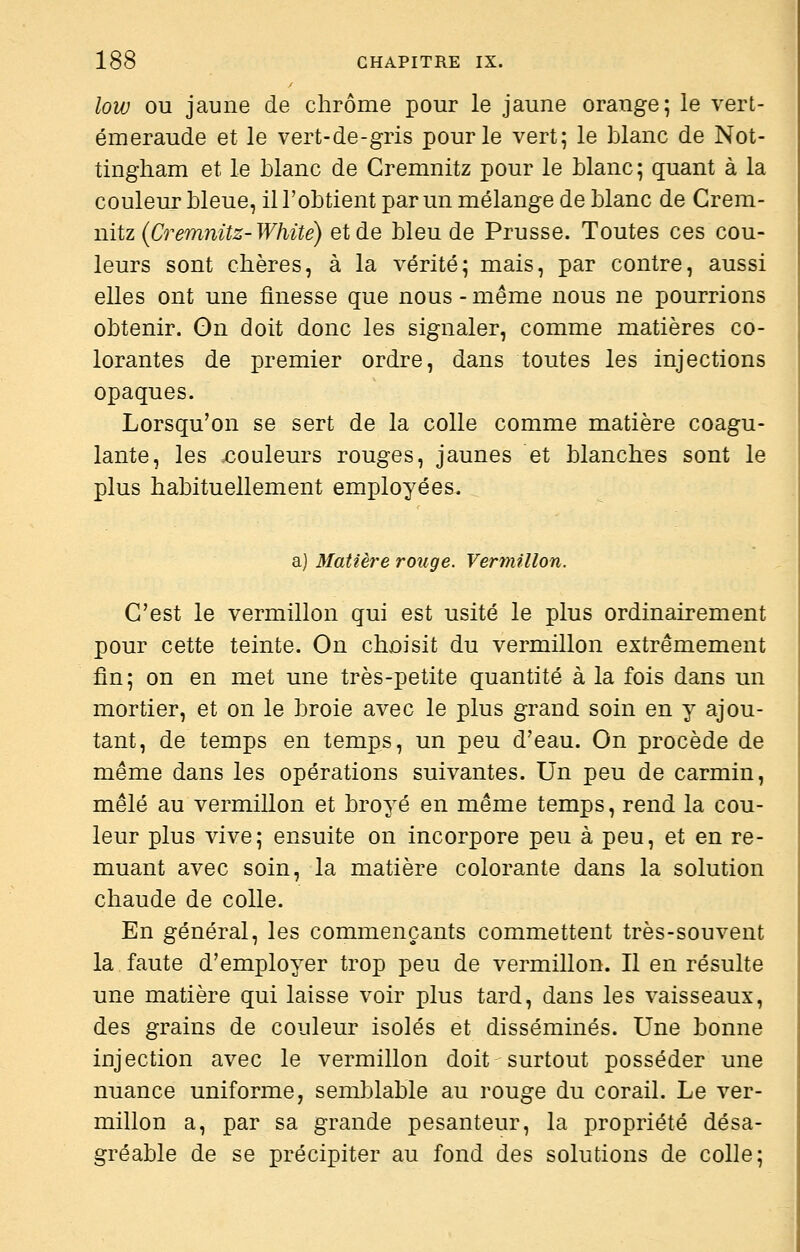 low OU jaune de chrome pour le jaune orange; le vert- émeraude et le vert-de-gris pour le vert; le blanc de Not- tingham et le blanc de Cremnitz pour le blanc; quant à la couleur bleue, il l'obtient par un mélange de blanc de Crem- nitz {Cremnitz-White) et de bleu de Prusse. Toutes ces cou- leurs sont chères, à la vérité; mais, par contre, aussi elles ont une flnesse que nous - même nous ne pourrions obtenir. On doit donc les signaler, comme matières co- lorantes de premier ordre, dans toutes les injections opaques. Lorsqu'on se sert de la colle comme matière coagu- lante, les couleurs rouges, jaunes et blanches sont le plus habituellement employées. a) Matière rouge. Ver7mllon. C'est le vermillon qui est usité le plus ordinairement pour cette teinte. On choisit du vermillon extrêmement fin; on en met une très-petite quantité à la fois dans un mortier, et on le broie avec le plus grand soin en y ajou- tant, de temps en temps, un peu d'eau. On procède de même dans les opérations suivantes. Un peu de carmin, mêlé au vermillon et broyé en même temps, rend la cou- leur plus vive; ensuite on incorpore peu à peu, et en re- muant avec soin, la matière colorante dans la solution chaude de colle. En général, les commençants commettent très-souvent la faute d'employer trop peu de vermillon. Il en résulte une matière qui laisse voir plus tard, dans les vaisseaux, des grains de couleur isolés et disséminés. Une bonne injection avec le vermillon doit surtout posséder une nuance uniforme, semblable au rouge du corail. Le ver- millon a, par sa grande pesanteur, la propriété désa- gréable de se précipiter au fond des solutions de colle;