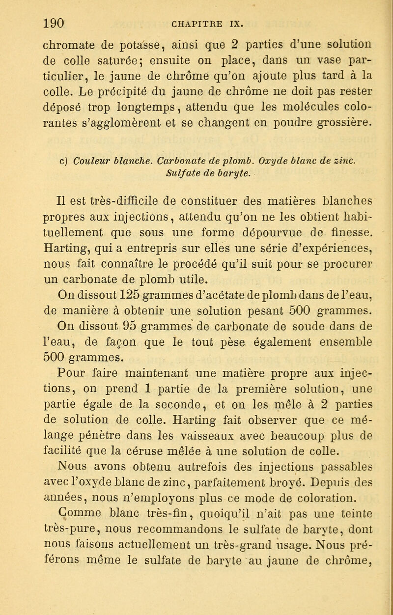 chromate de potasse, ainsi que 2 parties d'une solution de colle saturée; ensuite on place, dans un vase par- ticulier, le jaune de chrome qu'on ajoute plus tard à la colle. Le précipité du jaune de chrome ne doit pas rester déposé trop longtemps, attendu que les molécules colo- rantes s'agglomèrent et se changent en poudre grossière. c) Couleur blanche. Carbonate de plomb. Oxyde blanc de zinc. Sulfate de baryte. Il est très-difficile de constituer des matières blanches propres aux injections, attendu qu'on ne les obtient habi- tuellement que sous une forme dépourvue de finesse. Harting, qui a entrepris sur elles une série d'expériences, nous fait connaître le procédé qu'il suit pour se procurer un carbonate de plomb utile. On dissout 125 grammes d'acétate de plomb dans de l'eau, de manière à obtenir une solution pesant 500 grammes. On dissout 95 grammes de carbonate de soude dans de l'eau, de façon que le tout pèse également ensemble 500 grammes. Pour faire maintenant une matière propre aux injec- tions, on prend 1 partie de la première solution, une partie égale de la seconde, et on les mêle à 2 parties de solution de colle. Harting fait observer que ce mé- lange pénètre dans les vaisseaux avec beaucoup plus de facilité que la céruse mêlée à une solution de colle. Nous avons obtenu autrefois des injections passables avec l'oxyde blanc de zinc, parfaitement broyé. Depuis des années, nous n'employons plus ce mode de coloration. Comme blanc très-fin, quoiqu'il n'ait pas une teinte très-pure, nous recommandons le sulfate de baryte, dont nous faisons actuellement un très-grand usage. Nous pré- férons même le sulfate de baryte au jaune de chrome,