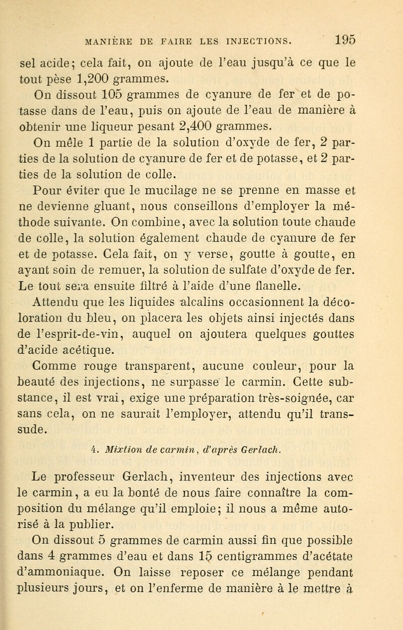 sel acide; cela fait, on ajoute de l'eau jusqu'à ce que le tout pèse 1,200 grammes. On dissout 105 grammes de cyanure de fer et de po- tasse dans de l'eau, puis on ajoute de l'eau de manière à obtenir une liqueur pesant 2,400 grammes. On mêle 1 partie de la solution d'oxyde de fer, 2 par- ties de la solution de cyanure de fer et de potasse, et 2 par- ties de la solution de colle. Pour éviter que le mucilage ne se prenne en masse et ne devienne gluant, nous conseillons d'employer la mé- thode suivante. On combine, avec la solution toute chaude de colle, la solution également chaude de cyanure de fer et de potasse. Gela fait, on y verse, goutte à goutte, en ayant soin de remuer, la solution de sulfate d'oxyde de fer. Le tout sera ensuite filtré à l'aide d'une flanelle. Attendu que les liquides -alcalins occasionnent la déco- loration du bleu, on x^lacera les objets ainsi injectés dans de l'esprit-de-vin, auquel on ajoutera quelques gouttes d'acide acétique. Gomme rouge transparent, aucune couleur, pour la beauté des injections, ne surpasse le carmin. Gefcte sub- stance, il est vrai, exige une préparation très-soignée, car sans cela, on ne saurait l'employer, attendu qu'il trans- sude. 4. Mixtion de carmin, d'après Gerlach. Le professeur Gerlach, inventeur des injections avec le carmin, a eu la bonté de nous faire connaître la com- position du mélange qu'il emploie; il nous a même auto- risé à la publier. On dissout 5 grammes de carmin aussi fin que possible dans 4 grammes d'eau et dans 15 centigrammes d'acétate d'ammoniaque. On laisse reposer ce mélange pendant plusieurs jours, et on l'enferme de manière à le mettre à