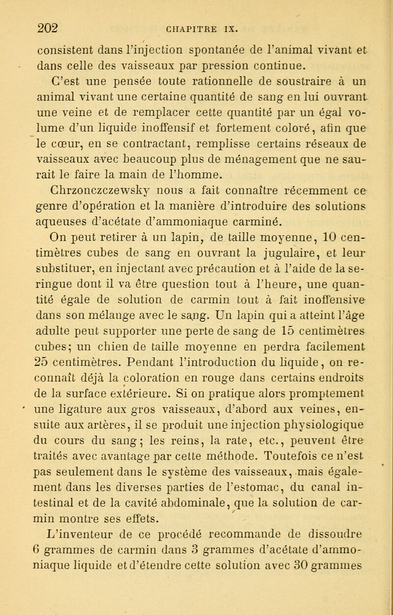 consistent dans l'injection spontanée de l'animal vivant et dans celle des vaisseaux par pression continue. C'est une pensée toute rationnelle de soustraire à un animal vivant une certaine quantité de sang en lui ouvrant une veine et de remplacer cette quantité par un égal vo- lume d'un liquide inoffensif et fortement coloré, afin que- le cœur, en se contractant, remplisse certains réseaux de vaisseaux avec beaucoup plus de ménagement que ne sau- rait le faire la main de l'homme. Chrzonczczewsky nous a fait connaître récemment ce genre d'opération et la manière d'introduire des solutions aqueuses d'acétate d'ammoniaque carminé. On peut retirer à un lapin, de taille moyenne, 10 cen- timètres cubes de sang en ouvrant la jugulaire, et leur substituer, en injectant avec précaution et à l'aide de la se- ringue dont il va être question tout à l'heure, une quan- tité égale de solution de carmin tout à fait inoffensive dans son mélange avec le sa.ng. Un lapin qui a atteint l'âge adulte peut supporter une perte de sang de 15 centimètres cubes; un chien de taille moyenne en perdra facilement 25 centimètres. Pendant l'introduction du liquide, on re- connaît déjà la coloration en rouge dans certains endroits de la surface extérieure. Si on pratique alors promptement une ligature aux gros vaisseaux, d'abord aux veines, en- suite aux artères, il se produit une injection physiologique du cours du sang; les reins, la rate, etc., peuvent être traités avec avantage par cette méthode. Toutefois ce n'est pas seulement dans le système des vaisseaux, mais égale- ment dans les diverses parties de l'estomac, du canal in- testinal et de la cavité abdominale, que la solution de car- min montre ses effets. L'inventeur de ce procédé recommande de dissoudre 6 grammes de carmin dans 3 grammes d'acétate d'ammo- niaque liquide et d'étendre cette solution avec 30 grammes