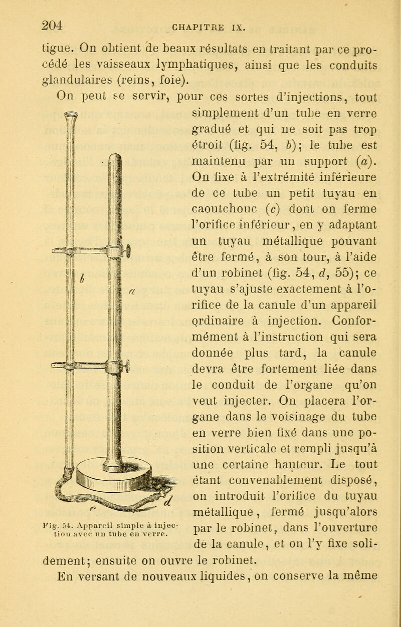 tigue. On obtient de beaux résultats en traitant par ce pro- cédé les vaisseaux lymphatiques, ainsi que les conduits glandulaires (reins, foie). On peut se servir, pour ces sortes d'injections, tout simplement d'un tube en verre gradué et qui ne soit pas trop étroit (fig. 54, 6); le tube est maintenu par un support (a). On fixe à l'extrémité inférieure de ce tube un petit tuyau en caoutchouc (c) dont on ferme l'orifice inférieur, en y adaptant un tuyau métallique pouvant être fermé, à son tour, à l'aide d'un robinet (fig. 54, d, 55); ce tuyau s'ajuste exactement à l'o- rifice de la canule d'un appareil ordinaire à injection. Confor- mément à l'instruction qui sera donnée plus tard, la canule devra être fortement liée dans le conduit de l'organe qu'on veut injecter. On placera l'or- gane dans le voisinage du tube en verre bien fixé dans une po- sition verticale et rempli jusqu'à une certaine hauteur. Le tout étant convenablement disposé, on introduit l'orifice du tuyau métallique, fermé jusqu'alors par le robinet, dans l'ouverture de la canule, et on l'y fixe soli- dement; ensuite on ouvre le robinet. En versant de nouveaux liquides, on conserve la même Fig:. 54. Appareil simple à injec tion avec uu tube en verre.