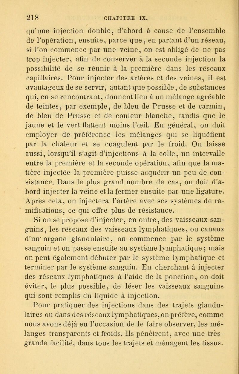 qu'une injection double, d'abord à cause de l'ensemble de l'opération, ensuite, parce que , en partant d'un réseau, si l'on commence par une veine, on est obligé de ne pas trop injecter, afin de conserver à la seconde injection la possibilité de se réunir à la première dans les réseaux capillaires. Pour injecter des artères et des veines, il est avantageux de se servir, autant que possible, de substances qui, en se rencontrant, donnent lieu à un mélange agréable de teintes, par exemple, de bleu de Prusse et de carmin, de bleu de Prusse et de couleur blanche, tandis que le jaune et le vert flattent moins l'œil. En général, on doit employer de préférence les mélanges qui se liquéfient par la chaleur et se coagulent par le froid. On laisse aussi, lorsqu'il s'agit d'injections à la colle, un intervalle entre la première et la seconde opération, afin que la ma- tière injectée la première puisse acquérir un peu de con- sistance. Dans le plus grand nombre de cas, on doit d'a- bord injecter la veine et la fermer ensuite par une ligature. Après cela, on injectera l'artère avec ses systèmes de ra- mifications, ce qui offre plus de résistance. Si on se propose d'injecter, en outre, des vaisseaux san- guins, les réseaux des vaisseaux lymphatiques, ou canaux d'un'organe glandulaire, on commence par le système sanguin et on passe ensuite au système lymphatique ; mais on peut également débuter par le système lymphatique et terminer par le système sanguin. En cherchant à injecter des réseaux lymphatiques à l'aide de la ponction, on doit éviter, le plus possible, de léser les vaisseaux sanguins qui sont remplis du liquide à injection. Pour pratiquer des injections dans des trajets glandu- laires ou dans des réseaux lymphatiques, on préfère, comme nous avons déjà eu l'occasion de le faire observer, les mé- langes transparents et froids. Ils pénètrent, avec une très- grande facilité, dans tous les trajets et ménagent les tissus.