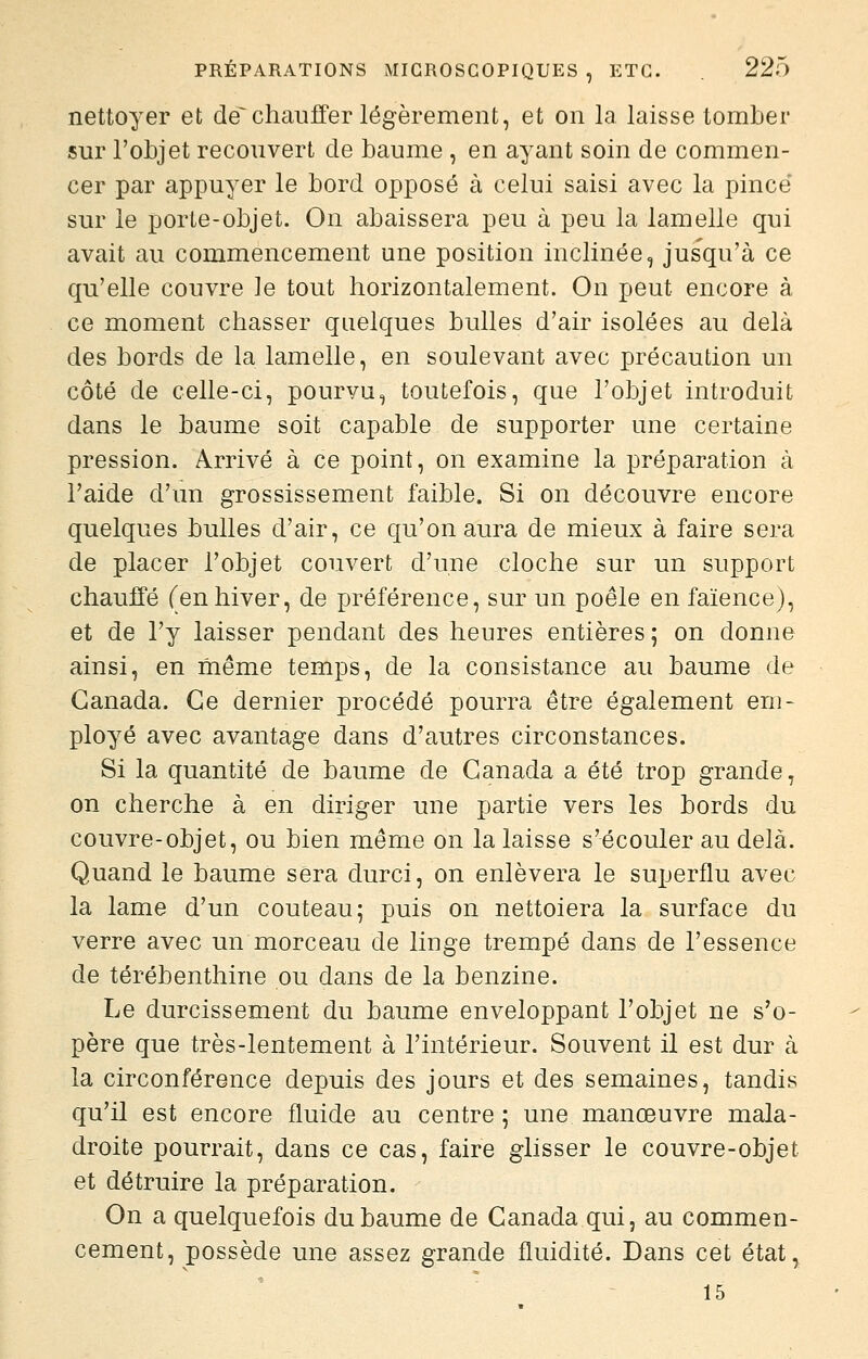 nettoyer et de~ chauffer légèrement, et on la. laisse tomber sur l'objet recouvert de baume , en ayant soin de commen- cer par appuyer le bord opposé à celui saisi avec la pince sur le porte-objet. On abaissera peu à peu la lamelle qui avait au commencement une position inclinée, jusqu'à ce qu'elle couvre le tout horizontalement. On peut encore à ce moment chasser quelques bulles d'air isolées au delà des bords de la lamelle, en soulevant avec précaution un côté de celle-ci, pourvu, toutefois, que l'objet introduit dans le baume soit capable de supporter une certaine pression. Arrivé à ce point, on examine la préparation à l'aide d'un grossissement faible. Si on découvre encore quelques bulles d'air, ce qu'on aura de mieux à faire sera de placer l'objet couvert d'une cloche sur un support chauffé fenhiver, de préférence, sur un poêle en faïence), et de l'y laisser pendant des heures entières; on donne ainsi, en même temps, de la consistance au baume de Canada. Ce dernier procédé pourra être également em- ployé avec avantage dans d'autres circonstances. Si la quantité de baume de Canada a été trop grande, on cherche à en diriger une partie vers les bords du couvre-objet, ou bien même on la laisse s'écouler au delà. Quand le baume sera durci, on enlèvera le superflu avec la lame d'un couteau; puis on nettoiera la surface du verre avec un morceau de linge trempé dans de l'essence de térébenthine ou dans de la benzine. Le durcissement du baume enveloppant l'objet ne s'o- père que très-lentement à l'intérieur. Souvent il est dur à la circonférence depuis des jours et des semaines, tandis qu'il est encore fluide au centre ; une manœuvre mala- droite pourrait, dans ce cas, faire glisser le couvre-objet et détruire la préparation. On a quelquefois du baume de Canada qui, au commen- cement, possède une assez grande fluidité. Dans cet état, 15