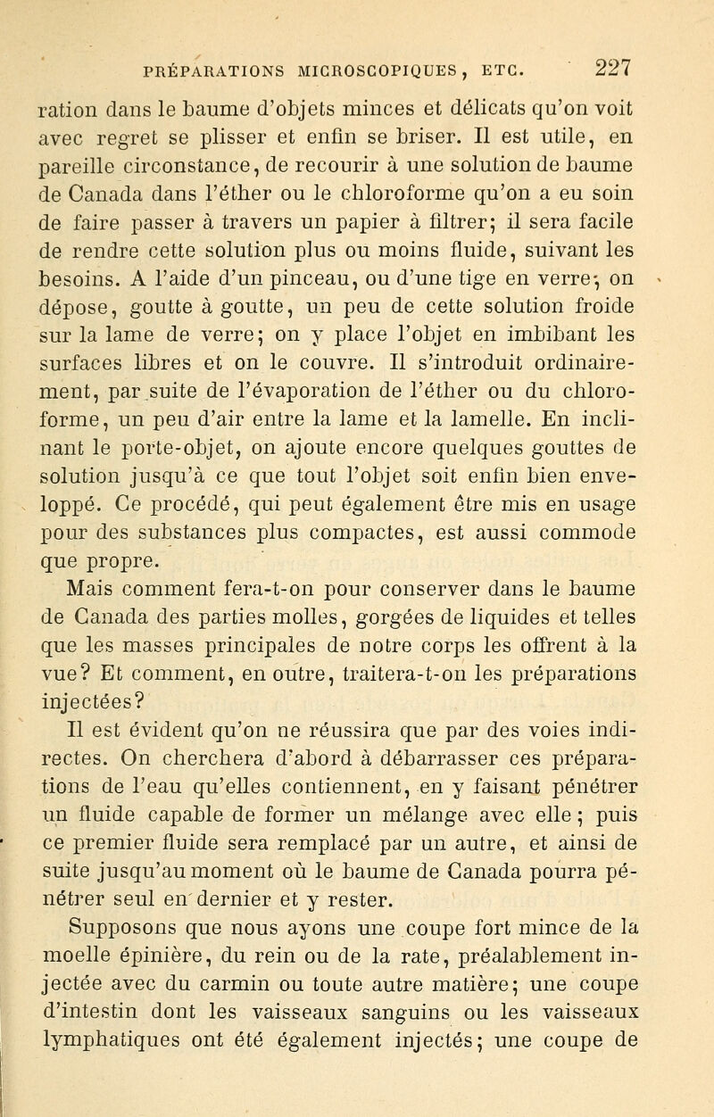 ration dans le baume d'objets minces et délicats qu'on voit avec regret se plisser et enfin se briser. Il est utile, en pareille circonstance, de recourir à une solution de baume de Canada dans l'éther ou le chloroforme qu'on a eu soin de faire passer à travers un papier à filtrer; il sera facile de rendre cette solution plus ou moins fluide, suivant les besoins. A l'aide d'un pinceau, ou d'une tige en verre-, on dépose, goutte à goutte, un peu de cette solution froide sur la lame de verre; on y place l'objet en imbibant les surfaces libres et on le couvre, ir s'introduit ordinaire- ment, par suite de l'évaporation de l'éther ou du chloro- forme, un peu d'air entre la lame et la lamelle. Kn incli- nant le porte-objet, on ajoute encore quelques gouttes de solution jusqu'à ce que tout l'objet soit enfin bien enve- loppé. Ce procédé, qui peut également être mis en usage pour des substances plus compactes, est aussi commode que propre. Mais comment fera-t-on pour conserver dans le baume de Canada des parties molles, gorgées de liquides et telles que les masses principales de notre corps les offrent à la vue? Et comment, en outre, traitera-t-on les préparations injectées? Il est évident qu'on ne réussira que par des voies indi- rectes. On cherchera d'abord à débarrasser ces prépara- tions de Teau qu'elles contiennent, en y faisant pénétrer un fluide capable de former un mélange avec elle ; puis ce premier fluide sera remplacé par un autre, et ainsi de suite jusqu'au moment où le baume de Canada pourra pé- nétrer seul en' dernier et y rester. Supposons que nous ayons une coupe fort mince de la moelle épinière, du rein ou de la rate, préalablement in- jectée avec du carmin ou toute autre matière; une coupe d'intestin dont les vaisseaux sanguins ou les vaisseaux lymphatiques ont été également injectés; une coupe de