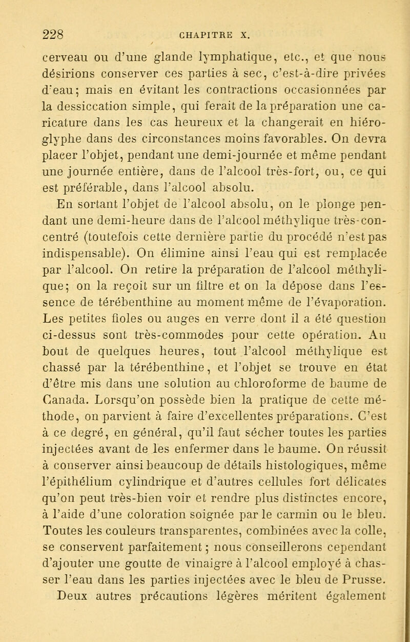 cerveau ou d'une glande lymphatique, etc., et que nou» désirions conserver ces parties à sec, c'est-à-dire privées d'eau; mais en évitant les contractions occasionnées par la dessiccation simple, qui ferait de la préparation une ca- ricature dans les cas heureux et la changerait en hiéro- glyphe dans des circonstances moins favorables. On devra placer l'objet, pendant une demi-journée et même pendant une journée entière, dans de l'alcool très-fort, ou, ce qui est préférable, dans l'alcool absolu. En sortant l'objet de l'alcool absolu, on le plonge pen- dant une demi-heure dans de l'alcool méthylique très-con- centré (toutefois cette dernière partie du procédé n'est pas indispensable). On élimine ainsi l'eau qui est remplacée par l'alcool. On retire la préparation de l'alcool méthyli- que; on la reçoit sur un filtre et on la dépose dans Ves- sence de térébenthine au moment même de l'évaporation. Les petites fioles ou auges en verre dont il a été question ci-dessus sont très-commodes pour cette opération. Au bout de quelques heures, tout l'alcool méthylique est chassé par la térébenthine, et l'objet se trouve en état d'être mis dans une solution au chloroforme de baume de Canada. Lorsqu'on possède bien la pratique de cette mé- thode, on parvient à faire d'excellentes préparations. C'est à ce degré, en général, qu'il faut sécher toutes les parties injectées avant de les enfermer dans le baume. On réussit à conserver ainsi beaucoup de détails histologiques, même l'épithélium cylindrique et d'autres cellules fort délicates qu'on peut très-bien voir et rendre plus distinctes encore, à l'aide d'une coloration soignée parle carmin ou le bleu. Toutes les couleurs transparentes, combinées avec la colle, se conservent parfaitement j nous conseillerons cependant d'ajouter une goutte de vinaigre à l'alcool employé à chas- ser l'eau dans les parties injectées avec le bleu de Prusse. Deux autres précautions légères méritent également