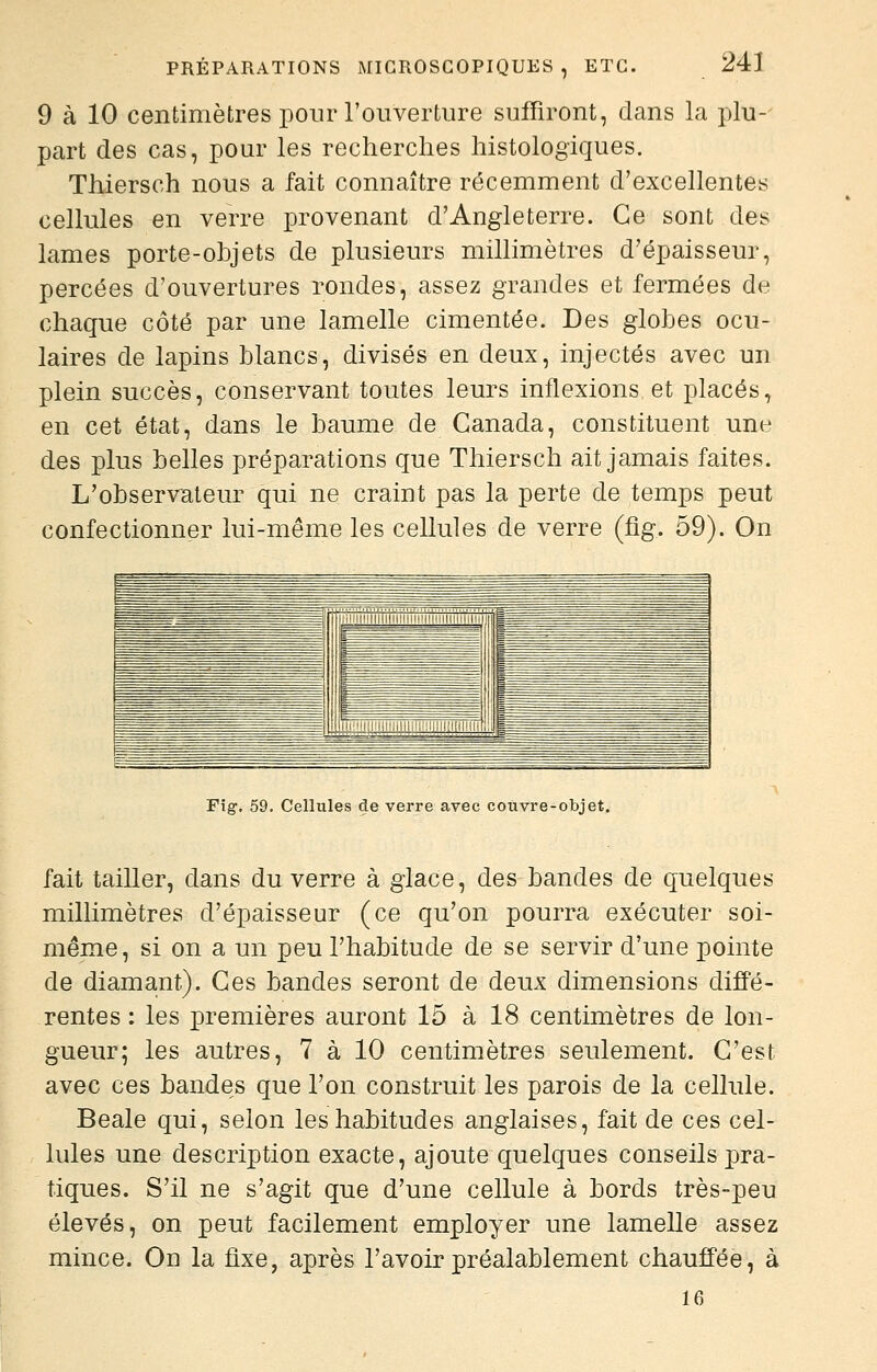 9 à 10 centimètres pour l'ouverture suffiront, dans la plu- part des cas, pour les recherches histologiques. Thiersch nous a fait connaître récemment d'excellentes cellules en verre provenant d'Angleterre. Ce sont des lames porte-objets de plusieurs millimètres d'épaisseur, percées d'ouvertures rondes, assez grandes et fermées de chaque côté par une lamelle cimentée. Des globes ocu- laires de lapins blancs, divisés en deux, injectés avec un plein succès, conservant toutes leurs inflexions et placés, en cet état, dans le baume de Canada, constituent une des plus belles préparations que Thiersch ait jamais faites. L'observateur qui ne craint pas la perte de temps peut confectionner lui-même les cellules de verre (fig. 59). On Fig. 59. Cellules de verre avec couvre-objet. fait tailler, dans du verre à glace, des bandes de quelques millimètres d'épaisseur (ce qu'on pourra exécuter soi- même, si on a un peu l'habitude de se servir d'une pointe de diamant). Ces bandes seront de deux dimensions diffé- rentes : les premières auront 15 à 18 centimètres de lon- gueur; les autres, 7 à 10 centimètres seulement. C'est avec ces bandes que l'on construit les parois de la cellule. Beale qui, selon les habitudes anglaises, fait de ces cel- lules une description exacte, ajoute quelques conseils pra- tiques. S'il ne s'agit que d'une cellule à bords très-peu élevés, on peut facilement employer une lamelle assez mince. On la fixe, après l'avoir préalablement chauffée, à 16