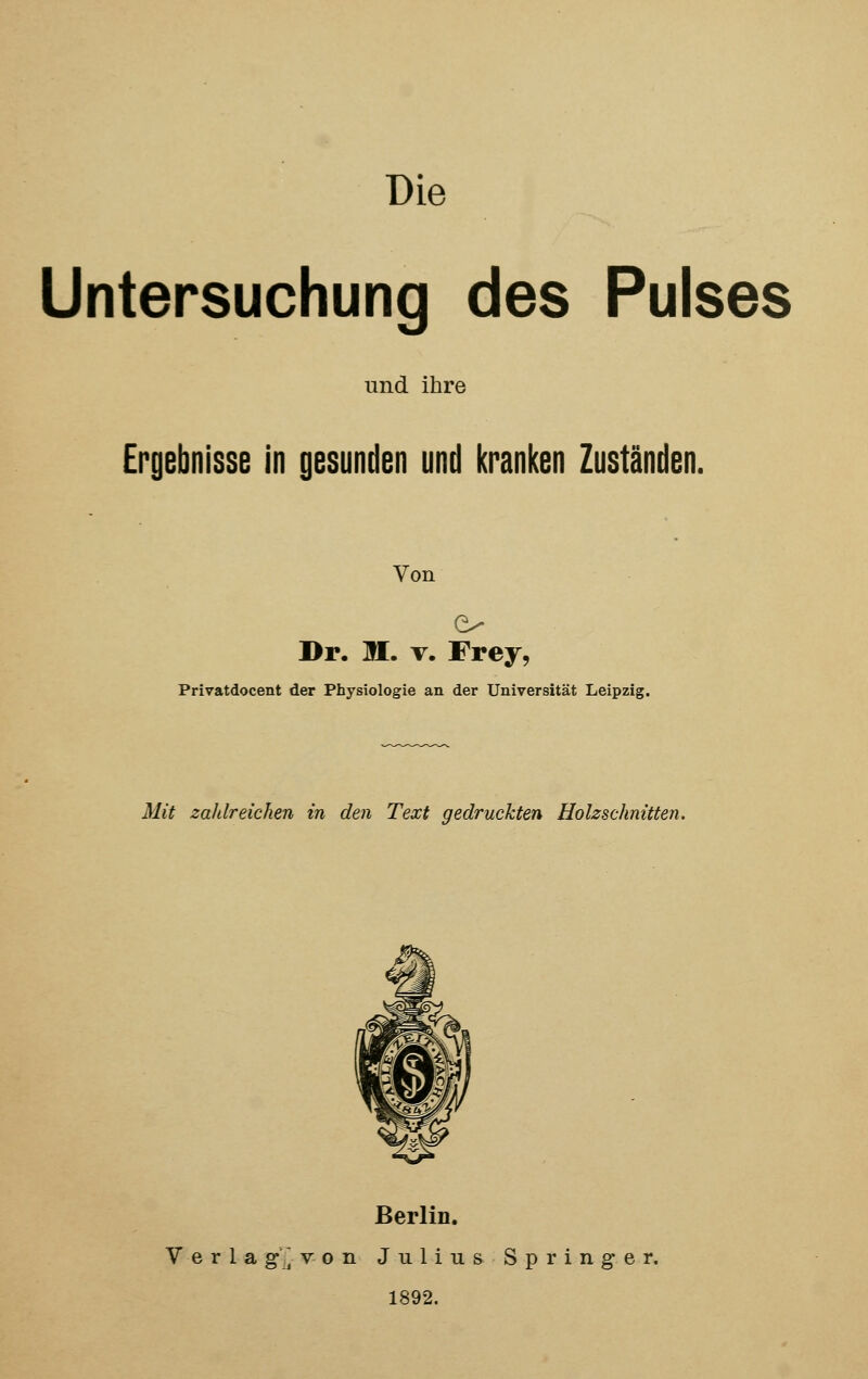 Die Untersuchung des Pulses und ihre Ergebnisse in gesunden und kranken Zuständen. Von Dr. IL v. Frey, Privatdocent der Physiologie an der Universität Leipzig. Mit zaldreichen in den Text gedruckten Holzschnitten. Berlin. Verla g] von Julius Springer. 1892.