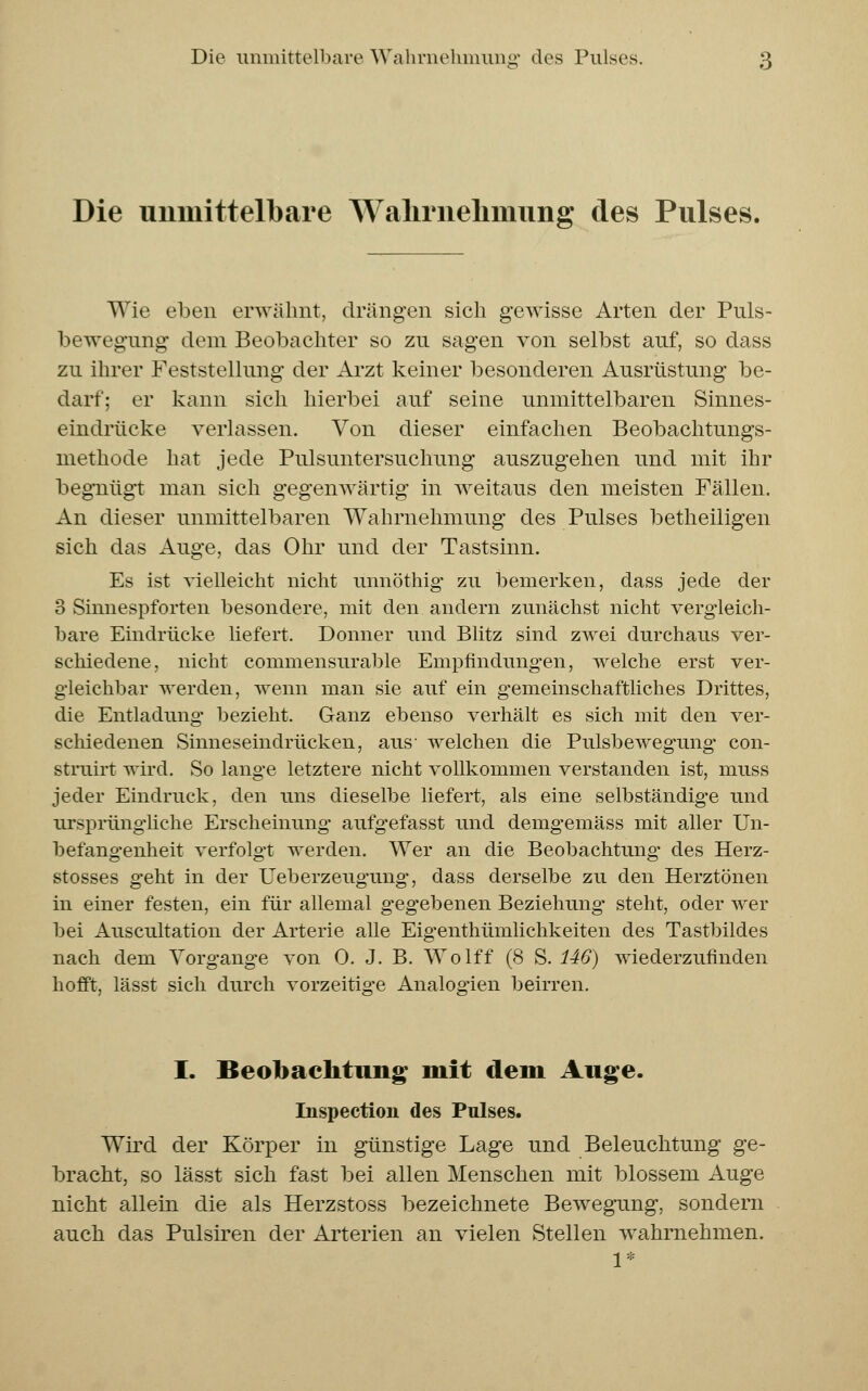 Die unmittelbare Wahrnehmung des Pulses. Wie eben erwähnt, drängen sich gewisse Arten der Puls- bewegung dem Beobachter so zu sagen von selbst auf, so dass zu ihrer Feststellung der Arzt keiner besonderen Ausrüstung be- darf: er kann sich hierbei auf seine unmittelbaren Sinnes- eindrücke verlassen. Von dieser einfachen Beobachtungs- methode hat jede Pulsuntersuchung auszugehen und mit ihr begnügt man sich gegenwärtig in weitaus den meisten Fällen. An dieser unmittelbaren Wahrnehmung des Pulses betheiligen sich das Auge, das Ohr und der Tastsinn. Es ist vielleicht nicht linnöthig zu bemerken, dass jede der 3 Simiespforten besondere, mit den andern zunächst nicht vergleich- bare Eindrücke liefert. Donner und Blitz sind zwei durchaus ver- schiedene, nicht commensurable Empfindungen, welche erst ver- gleichbar werden, wenn man sie auf ein gemeinschaftliches Drittes, die Entladung* bezieht. Ganz ebenso verhält es sich mit den ver- schiedenen Sinneseindrücken, aus- welchen die Pulsbewegung' con- struirt wird. So lange letztere nicht vollkommen verstanden ist, muss jeder Eindruck, den uns dieselbe liefert, als eine selbständige und ursprüngliche Erscheinung- aufgefasst und demgemäss mit aller Un- befangenheit verfolgt werden. Wer an die Beobachtung des Herz- stosses geht in der Ueberzeugung, dass derselbe zu den Herztönen in einer festen, ein für allemal gegebenen Beziehung* steht, oder wer bei Auscultation der Arterie alle Eigenthümlichkeiten des Tastbildes nach dem Vorgänge von 0. J. B. Wolff (8 S. 146) wiederzufinden hofft, lässt sich durch vorzeitige Analogien beirren. I. Beobachtung mit dem Auge. Inspection des Pulses. Wird der Körper in günstige Lage und Beleuchtung ge- bracht, so lässt sich fast bei allen Menschen mit blossem Auge nicht allein die als Herzstoss bezeichnete Bewegung, sondern auch das Pulsiren der Arterien an vielen Stellen wahrnehmen. 1*
