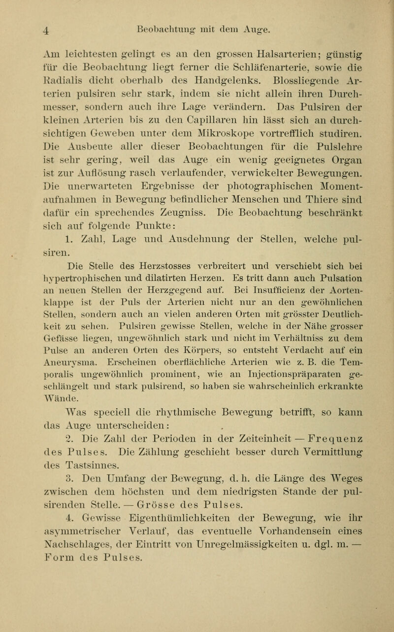 Am leichtesten gelingt es an den grossen Halsarterien; günstig für die Beobachtung liegt ferner die Schläfenarterie, sowie die Radialis dicht oberhalb des Handgelenks. Blossliegende Ar- terien pulsiren sehr stark, indem sie nicht allein ihren Durch- messer, sondern auch ihre Lage verändern. Das Pulsiren der kleinen Arterien bis zu den Capillaren hin lässt sich an durch- sichtigen GeAveben unter dem Mikroskope vortrefflich studiren. Die Ausbeute aller dieser Beobachtungen für die Pulslehre ist sehr gering, weil das Auge ein wenig geeignetes Organ ist zur Auflösung rasch verlaufender, verwickelter Bewegungen. Die unerwarteten Ergebnisse der photographischen Moment- aufnahmen in Bewegung befindlicher Menschen und Thiere sind dafür ein sprechendes Zeugniss. Die Beobachtung beschränkt sich auf folgende Punkte: 1. Zahl, Lage und Ausdehnung der Stellen, welche pul- siren. Die Stelle des Herzstosses verbreitert und verschiebt sich bei hypertrophischen und dilatirten Herzen. Es tritt dann auch Pulsation an neuen Stellen der Herzgegend auf. Bei Insufficienz der Aorten- klappe ist der Puls der Arterien nicht nur an den gewöhnlichen Stellen, sondern auch an vielen anderen Orten mit grösster Deutlich- keit zu sehen. Pulsiren gewisse Stellen, welche in der Nähe grosser Gefässe liegen, ungewöhnlich stark und nicht im Verhältniss zu dem Pulse an anderen Orten des Körpers, so entsteht Verdacht auf ein Aneurysma. Erscheinen oberflächliche Arterien wie z. B. die Tem- poralis ungewöhnlich prominent, wie an Injectionspräparaten ge- schlängelt und stark pulsirend, so haben sie wahrscheinlich erkrankte Wände. Was speciell die rhythmische Bewegung betrifft, so kann das Auge unterscheiden: 2. Die Zahl der Perioden in der Zeiteinheit — Frequenz des Pulses. Die Zählung geschieht besser durch Vermittlung des Tastsinnes. 3. Den Umfang der Bewegung, d. h. die Länge des Weges zwischen dem höchsten und dem niedrigsten Stande der pul- sirenden Stelle. — Grösse des Pulses. 4. Gewisse Eigenthümlichkeiten der BeAvegung, wie ihr asymmetrischer Verlauf, das eventuelle Vorhandensein eines Nachschlages, der Eintritt von Unregelmässigkeiten u. dgl. m. — Form des Pulses.