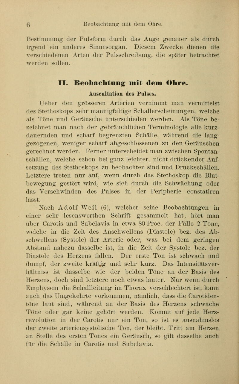 Bestimmung der Pulsform durch das Auge genauer als durch irgend ein anderes Sinnesorgan. Diesem Zwecke dienen die verschiedenen Arten der Pulsschreibung, die später betrachtet werden sollen. II. Beobachtung mit dem Ohre. Auscultation des Pulses. Ueber den grösseren Arterien vernimmt man vermittelst des Stethoskops sehr mannigfaltige Schallerscheinungen, welche als Töne und Geräusche unterschieden werden. Als Töne be- zeichnet man nach der gebräuchlichen Terminologie alle kurz- dauernden und scharf begrenzten Schälle, während die lang- gezogenen, weniger scharf abgeschlossenen zu den Geräuschen gerechnet werden. Ferner unterscheidet man zwischen Spontan- schällen, welche schon bei ganz leichter, nicht drückender Auf- setzung des Stethoskops zu beobachten sind und Druckschällen. Letztere treten nur auf, wenn durch das Stethoskop die Blut- bewegung gestört wird, wie sich durch die Schwächung oder das Verschwinden des Pulses in der Peripherie constatiren lässt. Nach Adolf Weil (6), welcher seine Beobachtungen in einer sehr lesenswerthen Schrift gesammelt hat, hört man über Carotis und Subclavia in etwa 80 Proc. der Fälle 2 Töne, welche in die Zeit des Anschwellens (Diastole) bez. des Ab- schwellens (Systole) der Arterie oder, was bei dem geringen Abstand nahezu dasselbe ist, in die Zeit der Systole bez. der Diastole des Herzens fallen. Der erste Ton ist schwach und dumpf, der zweite kräftig und sehr kurz. Das Intensitätsver- hältniss ist dasselbe wie der beiden Töne an der Basis des Herzens, doch sind letztere noch etwas lauter. Nur wenn durch Emphysem die Schallleitung im Thorax verschlechtert ist, kann auch das Umgekehrte vorkommen, nämlich, dass die Carotiden- töne laut sind, während an der Basis des Herzens schwache Töne oder gar keine gehört werden. Kommt auf jede Herz- revolution in der Carotis nur ein Ton, so ist es ausnahmslos der zweite arteriensystolische Ton, der bleibt. Tritt am Herzen an Stelle des ersten Tones ein Geräusch, so gilt dasselbe auch für die Schälle in Carotis und Subclavia.