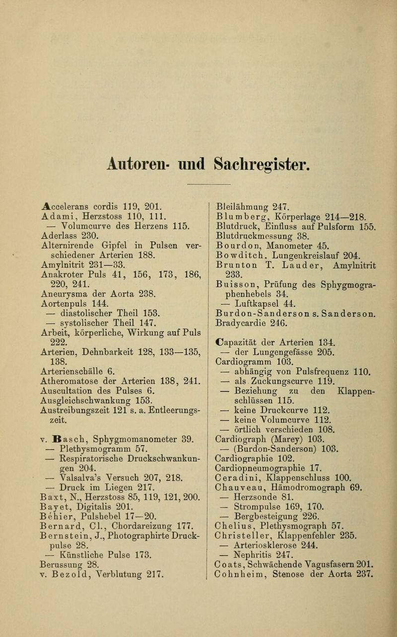Autoren- und Sachregister. Accelerans cordis 119, 201. Adami, Herzstoss 110, 111. — Volumcurve des Herzens 115. Aderlass 230. Alternirende Gipfel in Pulsen ver- schiedener Arterien 188. Amylnitrit 231—33. Anakroter Puls 41, 156, 173, 186, 220, 241. Aneurysma der Aorta 238. Aortenpuls 144. — diastolischer Theil 153. — systolischer Theil 147. Arbeit, körperliche, Wirkung auf Puls 222. Arterien, Dehnbarkeit 128, 133—135, 138. Arterienschälle 6. Atheromatose der Arterien 138, 241. Auscultation des Pulses 6. Ausgleichschwankung 153. Austreibungszeit 121 s. a. Entleerungs- zeit. v. Basch, Sphygmomanometer 39. — Plethysmogramm 57. — Respiratorische Druckschwankun- gen 204. — Valsalva's Versuch 207, 218. — Druck im Liegen 217. Baxt, N., Herzstoss 85, 119, 121, 200. Bayet, Digitalis 201. Behier, Pulshebel 17—20. Bernard, Cl., Chordareizung 177. Bernstein, J., PhotographirteDruck- pulse 28. — Künstliche Pulse 173. Berussung 28. v. Bezold, Verblutung 217. Bleilähmung 247. Blumberg, Körperlage 214—218. Blutdruck, Einfluss auf Pulsform 155. Blutdruckmessung 38. Bourdon, Manometer 45. Bowditch. Lungenkreislauf 204. Brunton T. Lauder, Amylnitrit 233. Buisson, Prüfung des Sphygmogra- phenhebels 34. — Luftkapsel 44. Burdon-Sanderson s. Sanderson. Bradycardie 246. Capazität der Arterien 134. — der Lungengefässe 205. Cardiogramm 103. — abhängig von Pulsfrequenz 110. — als Zuckungscurve 119. — Beziehung zu den Klappen- schlüssen 115. — keine Druckcurve 112. — keine Volumcurve 112. — örtlich verschieden 108. Cardiograph (Marey) 103. — (Burdon-Sanderson) 103. Cardiographie 102. Cardiopneumographie 17. Ceradini, Klappenschluss 100. Chauveau, Hämodromograph 69. — Herzsonde 81. — Strompulse 169, 170. — Bergbesteigung 226. Chelius, Plethysmograph 57. Christeller, Klappenfehler 235. — Arteriosklerose 244. — Nephritis 247. C o ats, Schwächende Vagusfasern 201. Colin heim, Stenose der Aorta 237.