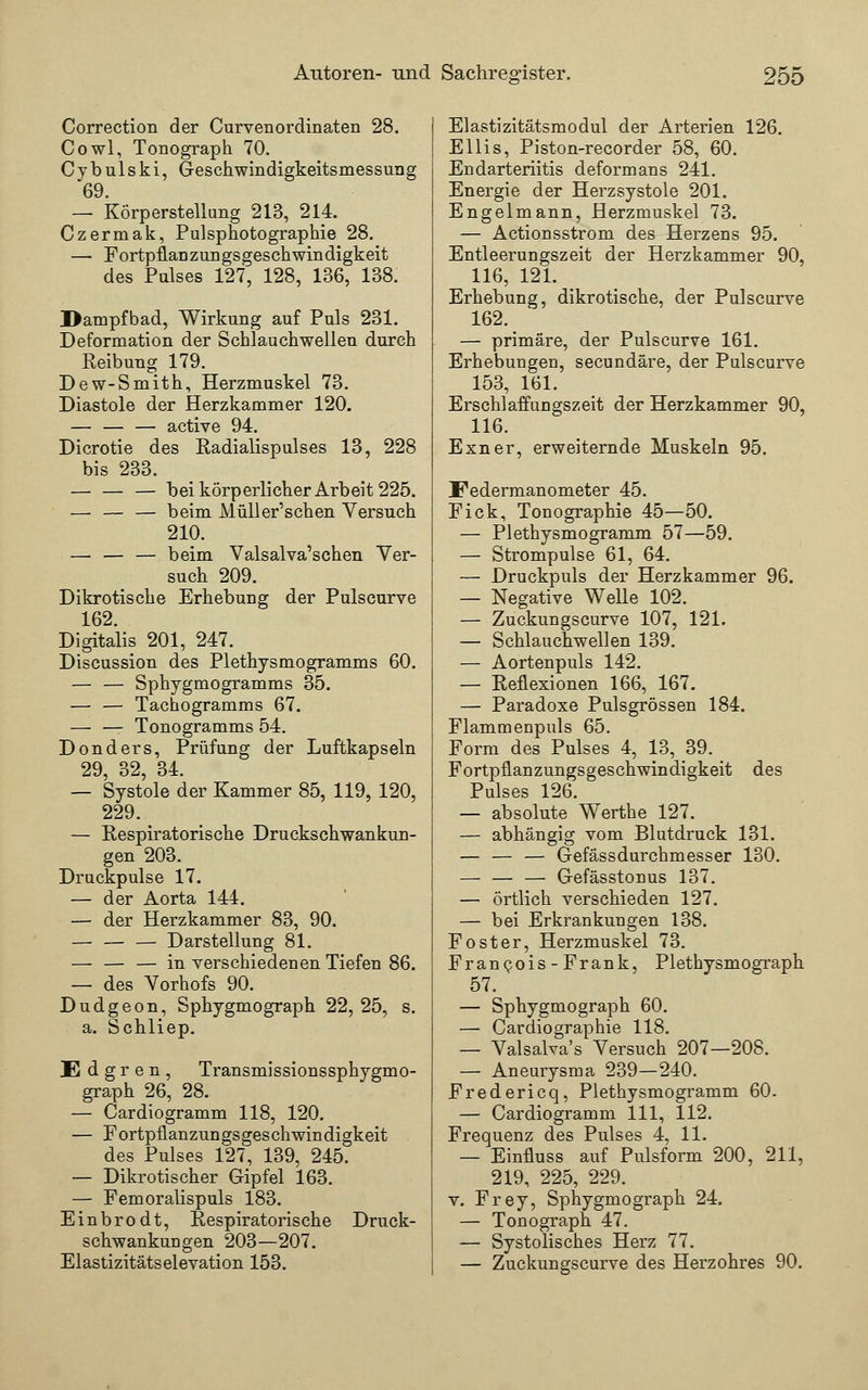 Correction der Curvenordinaten 28. Cowl, Tonograph 70. C y b u 1 s k i, Geschwindigkeitsmessung 69. — Körperstellung 213, 214. Czermak, Pulsphotographie 28. — Fortpflanzungsgeschwindigkeit des Pulses 127, 128, 136, 138. Dampfbad, Wirkung auf Puls 231. Deformation der Schlauchwellen durch Reibung 179. Dew-Smith, Herzmuskel 73. Diastole der Herzkammer 120. — active 94. Dicrotie des Radialispulses 13, 228 bis 233. bei körperlicher Arbeit 225. — — — beim Müll er'sehen Versuch 210. — — — beim Valsalva'schen Ver- such 209. Dikrotische Erhebung der Pulscurve 162. Digitalis 201, 247. Discussion des Plethysmogramms 60. — — Sphygmogramms 35. — — Tachogramms 67. — — Tonogramms 54. Donders, Prüfung der Luftkapseln 29, 32, 34. — Systole der Kammer 85, 119, 120, 229. _ — Respiratorische Druckschwankun- gen 203. Druckpulse 17. — der Aorta 144. — der Herzkammer 83, 90. Darstellung 81. — — — in verschiedenen Tiefen 86. — des Vorhofs 90. Dudgeon, Sphygmograph 22,25, s. a. Schliep. JE d g r e n , Transmissionssphygmo- graph 26, 28. — Cardiogramm 118, 120. — Fortpflanzungsgeschwindigkeit des Pulses 127, 139, 245. — Dikrotischer Gipfel 163. — Femoralispuls 183. Einbrodt, Respiratorische Druck- schwankungen 203—207. Elastizitätselevation 153. Elastizitätsmodul der Arterien 126. Ellis, Piston-recorder 58, 60. Endarteriitis deformans 241. Energie der Herzsystole 201. Engelmann, Herzmuskel 73. — Actionsstrom des Herzens 95. Entleerungszeit der Herzkammer 90, 116, 121. Erhebung, dikrotische, der Pulscurve 162. — primäre, der Pulscurve 161. Erhebungen, seeundäre, der Pulscurve 153, 161. Erschlaffungszeit der Herzkammer 90, 116. Exner, erweiternde Muskeln 95. Federmanometer 45. Fick, Tonographie 45—50. — Plethysmogramm 57—59. — Strompulse 61, 64. — Druckpuls der Herzkammer 96. — Negative Welle 102. — Zuckungscurve 107, 121. — Schlauchwellen 139. — Aortenpuls 142. — Reflexionen 166, 167. — Paradoxe Pulsgrössen 184. Flammenpuls 65. Form des Pulses 4, 13, 39. _ Fortpflanzungsgeschwindigkeit des Pulses 126. — absolute Werthe 127. — abhängig vom Blutdruck 131. — — — Gefässdurchmesser 130. — — — Gefässtonus 137. — örtlich verschieden 127. — bei Erkrankungen 138. Foster, Herzmuskel 73. Francois-Frank, Plethysmograph 57. — Sphygmograph 60. — Cardiographie 118. — Valsalva's Versuch 207—208. — Aneurysma 239—240. Fredericq, Plethysmogramm 60. — Cardiogramm 111, 112. Frequenz des Pulses 4, 11. — Einfluss auf Pulsform 200, 211, 219, 225, 229. v. Frey, Sphygmograph 24. — Tonograph 47. — Systolisches Herz 77. — Zuckungscurve des Herzohres 90.