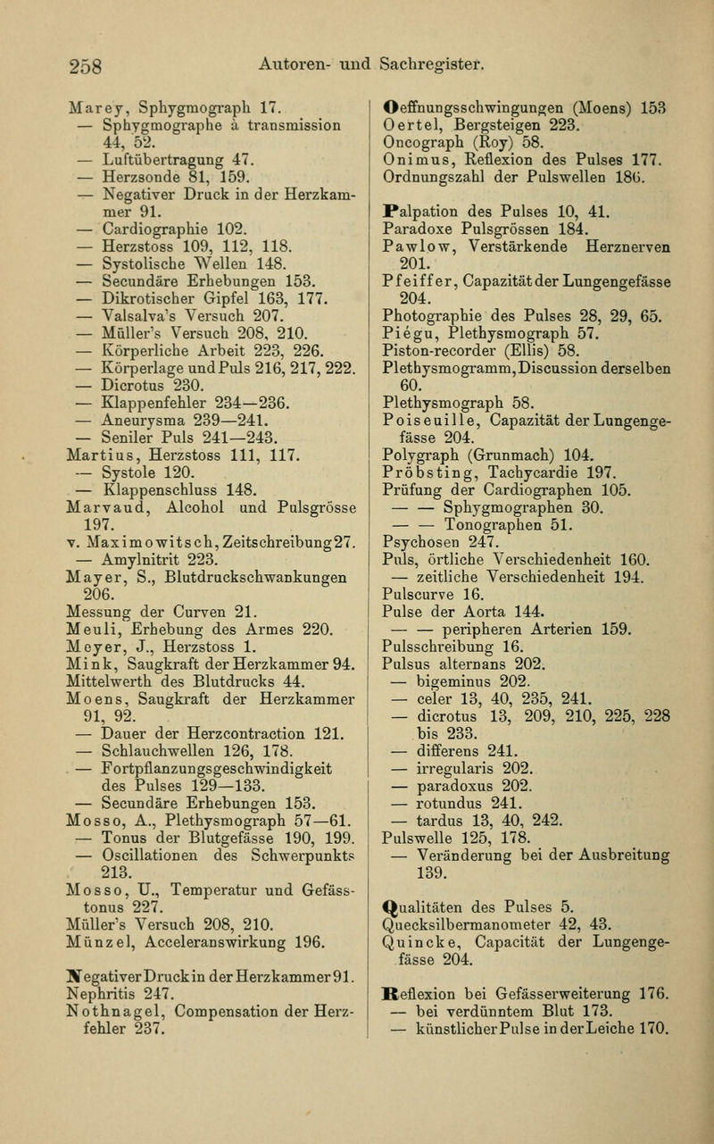 Marey, Sphygmograph 17. — Sphygmographe ä transmission 44, 52. — Luftübertragung 47. — Herzsonde 81, 159. — Negativer Druck in der Herzkam- mer 91. — Cardiographie 102. — Herzstoss 109, 112, 118. — Systolische Wellen 148. — Secundäre Erhebungen 153. — Dikrotischer Gipfel 163, 177. — Valsalva's Versuch 207. — Müller's Versuch 208, 210. — Körperliche Arbeit 223, 226. — Körperlage undPuls 216, 217,222. — Dicrotus 230. — Klappenfehler 234—236. — Aneurysma 239—241. — Seniler Puls 241—243. Martius, Herzstoss 111, 117. — Systole 120. — Klappenschluss 148. Marvaud, Alcohol und PulsgrÖsse 197. v. Maximowitsch,Zeitschreibung27. — Amylnitrit 223. Mayer, S., Blutdruckschwankungen 206. Messung der Curven 21. Meuli, Erhebung des Armes 220. Meyer, J., Herzstoss 1. M i n k, Saugkraft der Herzkammer 94. Mittelwerth des Blutdrucks 44. Moens, Saugkraft der Herzkammer 91, 92. — Dauer der Herzcontraction 121. — Schlauchwellen 126, 178. — Fortpflanzungsgeschwindigkeit des Pulses 129—133. — Secundäre Erhebungen 153. Mosso, A., Plethysmograph 57—61. — Tonus der Blutgefässe 190, 199. — Oscillationen des Schwerpunkts 213. Mo sso, IL, Temperatur und Gefäss- tonus 227. Müller's Versuch 208, 210. Münzel, AcceleransWirkung 196. Negativer Druck in der Herzkammer 91. Nephritis 247. Nothnagel, Compensation der Herz- fehler 237. Oeffnungsschwingungen (Moens) 153 Oertel, Bergsteigen 223. Oncograph (Roy) 58. Onimus, Reflexion des Pulses 177. Ordnungszahl der Pulswellen 186. Palpation des Pulses 10, 41. Paradoxe Pulsgrössen 184. Pawlow, Verstärkende Herznerven 201. Pfeiffer, Capazitätder Lungengefässe 204. Photographie des Pulses 28, 29, 65. Piegu, Plethysmograph 57. Piston-recorder (Ellis) 58. Plethysmogramm, Discussion derselben 60. Plethysmograph 58. P o i s e u i 11 e, Capazität der Lungenge- fässe 204. Polygraph (Grunmach) 104. Pröbsting, Tachycardie 197. Prüfung der Cardiographen 105. — — Sphygmographen 30. — — Tonographen 51. Psychosen 247. Puls, örtliche Verschiedenheit 160. — zeitliche Verschiedenheit 194. Pulscurve 16. Pulse der Aorta 144. — — peripheren Arterien 159. Pulsschreibung 16. Pulsus altern ans 202. — bigeminus 202. — celer 13, 40, 235, 241. — dicrotus 13, 209, 210, 225, 228 bis 233. — differens 241. — irregularis 202. — paradoxus 202. — rotundus 241. — tardus 13, 40, 242. Pulswelle 125, 178. — Veränderung bei der Ausbreitung 139. Qualitäten des Pulses 5. Quecksilbermanometer 42, 43. Quincke, Capacität der Lungenge- fässe 204. Reflexion bei Gefässerweiterung 176. — bei verdünntem Blut 173. — künstlicherPulse in derLeiche 170.