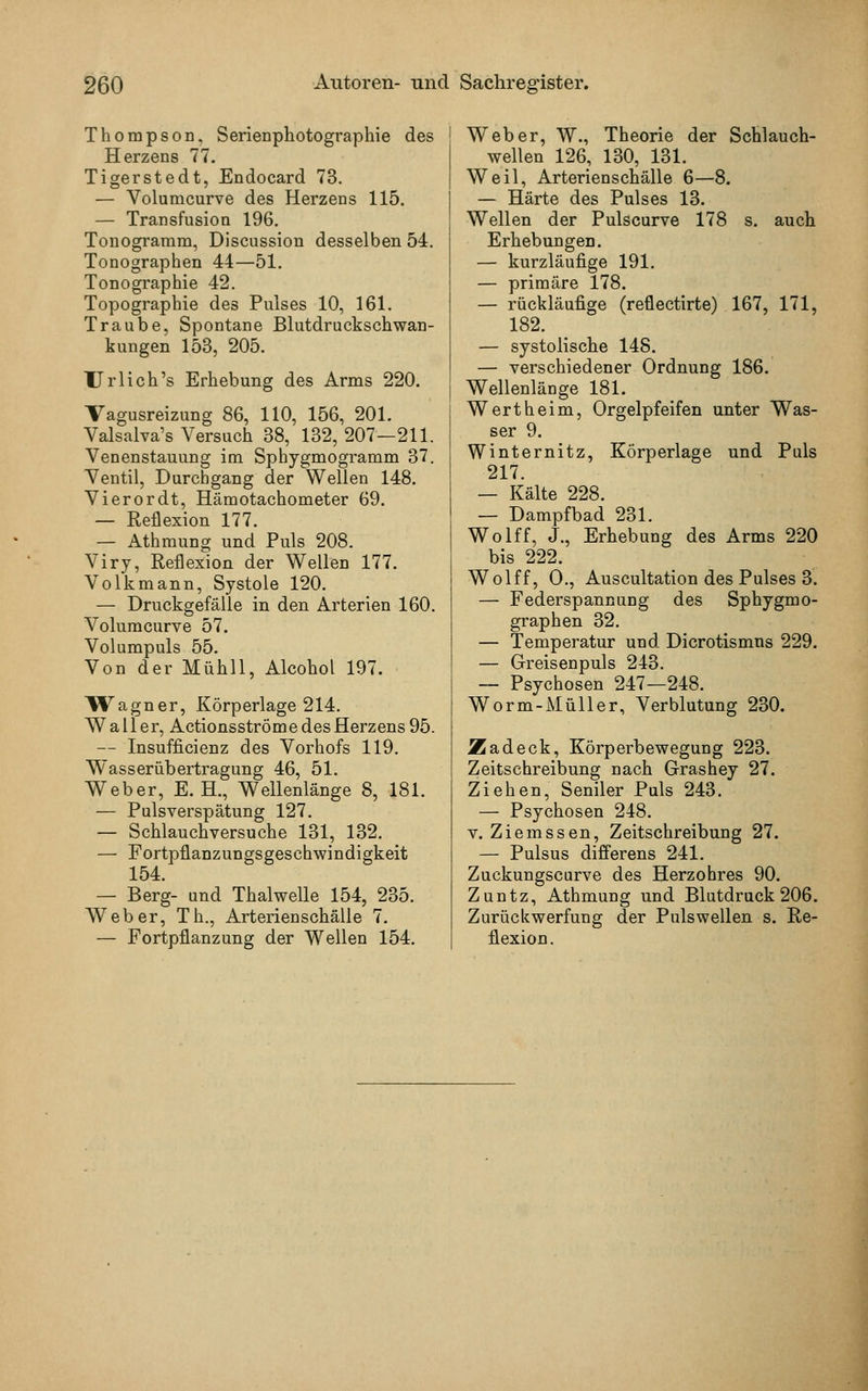 Thompson, Serienphotographie des Herzens 77. Tigerstedt, Endocard 73. — Volumcurve des Herzens 115. — Transfusion 196. Tonogramm, Discussion desselben 54. Tonographen 44—51. Tonographie 42. Topographie des Pulses 10, 161. Traube, Spontane Blutdruckschwan- kungen 153, 205. Urlieh's Erhebung des Arms 220. Vagusreizung 86, 110, 156, 201. Valsalva's Versuch 38, 132, 207—211. Venenstauung im Sphygmogramm 37. Ventil, Durchgang der Wellen 148. Vierordt, Hämotachometer 69. — Reflexion 177. — Athmung und Puls 208. Viry, Reflexion der Wellen 177. Volk mann, Systole 120. — Druckgefälle in den Arterien 160. Volumcurve 57. Volumpuls 55. Von der Mühll, Alcohol 197. Wagner, Körperlage 214. Waller, Actionsströme des Herzens 95. — Insuffizienz des Vorhofs 119. Wasserübertragung 46, 51. Weber, E.H., Wellenlänge 8, 181. — Pulsverspätung 127. — Schlauchversuche 131, 132. — Fortpflanzungsgeschwindigkeit 154. — Berg- und Thalwelle 154, 235. Weber, Th., Arterienschälle 7. — Fortpflanzung der Wellen 154. ! Weber, W., Theorie der Schlauch- wellen 126, 130, 131. Weil, Arterienschälle 6—8. — Härte des Pulses 13. Wellen der Pulscurve 178 s. auch Erhebungen. — kurzläufige 191. — primäre 178. — rückläufige (reflectirte) 167, 171, 182. — systolische 148. — verschiedener Ordnung 186. i Wellenlänge 181. Wert heim, Orgelpfeifen unter Was- ser 9. Winternitz, Körperlage und Puls 217. — Kälte 228. — Dampfbad 231. Wolff, J., Erhebung des Arms 220 bis 222. Wolff, O., Auscultation des Pulses 3. — Federspannung des Sphygmo- graphen 32. — Temperatur und Dicrotismns 229. — Greisenpuls 243. — Psychosen 247—248. Worm-Müller, Verblutung 230. JZadeck, Körperbewegung 223. Zeitschreibung nach Grashey 27. Ziehen, Seniler Puls 243. — Psychosen 248. v. Ziemssen, Zeitschreibung 27. — Pulsus differens 241. Zuckungscurve des Herzohres 90. Zuntz, Athmung und Blutdruck 206. Zurückwerfung der Pulswellen s. Re- flexion.