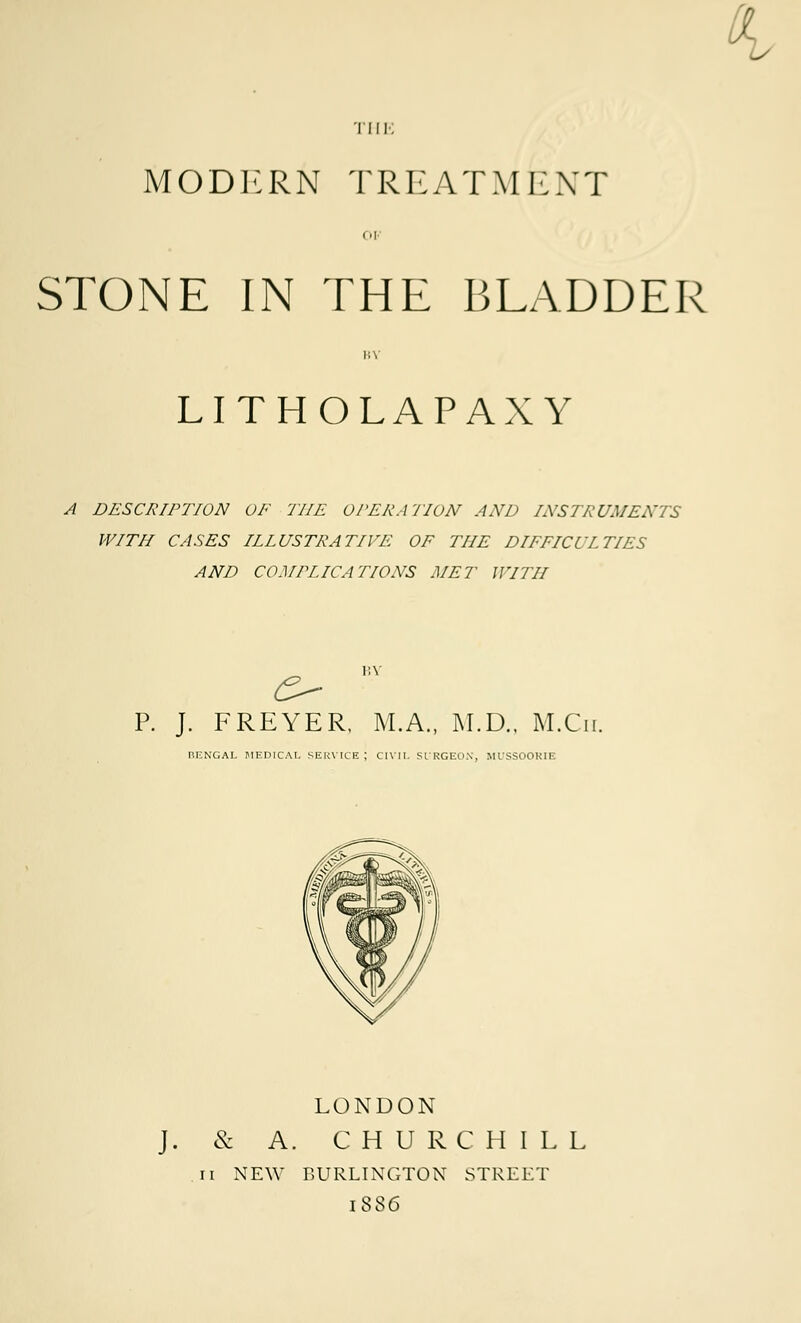 THE MODERN TREATMENT STONE IN THE BLADDER \ LITHOLAPAXY A DESCRIPTION OF THE OPERATION AND INSTRUMENTS WITH CASES ILLUSTRATIVE OF THE DIFFICULTIES AND COMPLICATIONS MET WITH P. J. FREYER. M.A., M.D., M.Cn. BENGAL MEDICAL SERVICE; CIVIL SIRGEON, MUSSOORIE LONDON J. & A. CHURCHILL ii NEW BURLINGTON STREET 1886