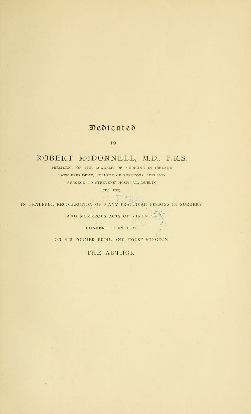 H>efctcatefc robert McDonnell, m.d., f.r.s. PRESIDENT OF THE ACADEMY OF MEDICINE IN IRELAND LATE PRESIDENT, COLLEGE OF SURGEONS, IRELAND SURGEON TO STEEVENS' HOSPITAL, DUBLIN ETC. ETC. IN GRATEFUL RECOLLECTION OF MANY PKAlTK \ I LESSONS IN SURGERY ■ AND NUMEROUS ACTS OE KINDNESS-?-; CONEERRED BY HIM ON HIS FORMER PUPIL AND HOUSE SURGEON THE AUTHOR