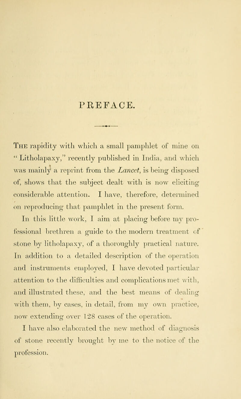 PEE FACE. The rapidity with which a small pamphlet of mine on  Litholapaxy, recently published in India, and which was mainly a reprint from the Lancet, is being disposed of, shows that the subject dealt with is now eliciting considerable attention. I have, therefore, determined on reproducing that pamphlet in the present form. In this little work, 1 aim at placing before my pro- fessional brethren a guide to the modern treatment of stone by litholapaxy, of a thoroughly practical nature. In addition to a detailed description of the operation and instruments employed, I have devoted particular attention to the difficulties and complications met with, and illustrated these, and the best means of dealing with them, by cases, in detail, from my own practice, now extending over 128 cases of the operation. I have also elaborated the new method of diagnosis of stone recently brought by me to the notice of the profession.