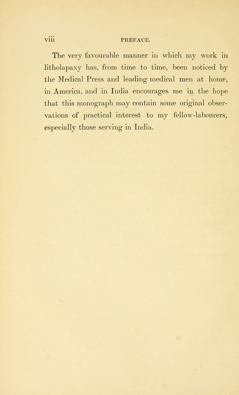 Vlll PREFACE. The very favourable manner in which my work in litholapaxy has, from time to time, been noticed by the Medical Press and leading medical men at home, in America, and in India encourages me in the hope that this monograph may contain some original obser- vations of practical interest to my fellow-labourers, especially those serving in India.