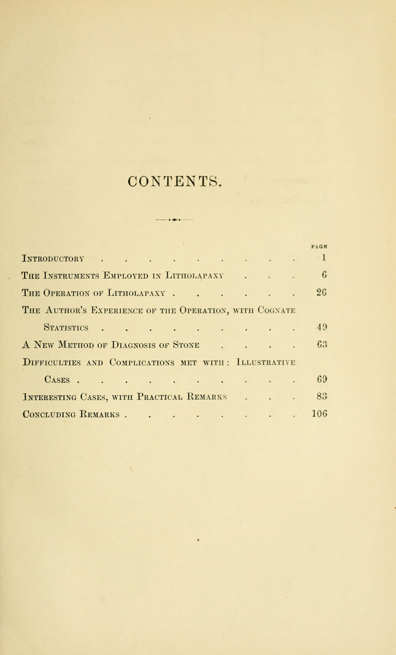 CONTENTS. PICK Introductory ......... 1 The Instruments Employed in Litholapaxy ... G The Operation of Litholapaxy 26 The Author's Experience of the Operation, with Cognate Statistics 19 A New Method of Diagnosis of Stone .... 63 Difficulties and Complications met with : Illustrative Cases 69 Interesting Cases, with Practical Remarks ... 83 Concluding Remarks . . . . . . . 106