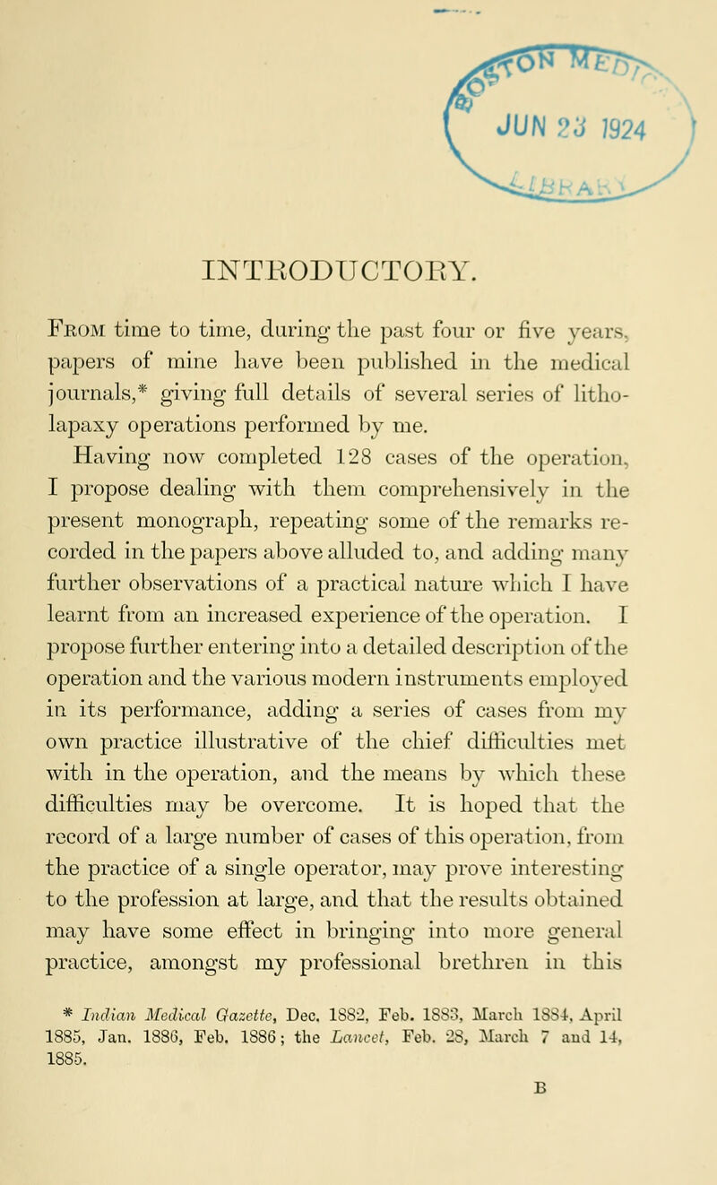 INTRODUCTORY. From time to time, during the past four or five years papers of mine have been published in the medical journals,* giving full details of several series of litho- lapaxy operations performed by me. Having now completed 128 cases of the operation, I propose dealing with them comprehensively in the present monograph, repeating some of the remarks re- corded in the papers above alluded to, and adding many further observations of a practical nature which I have learnt from an increased experience of the operation. I propose further entering into a detailed description of the operation and the various modern instruments employed in its performance, adding a series of cases from my own practice illustrative of the chief difficulties met with in the operation, and the means by which these difficulties may be overcome. It is hoped that the record of a large number of cases of this operation, from the practice of a single operator, may prove interesting to the profession at large, and that the results obtained may have some effect in bringing into more general practice, amongst my professional brethren in this * Indian Medical Gazette, Dec. 1882, Feb. 1883, March 1834, April 1885, Jan. 1886, Feb. 1886; the Lancet, Feb. 28, March 7 aud U, 1885.