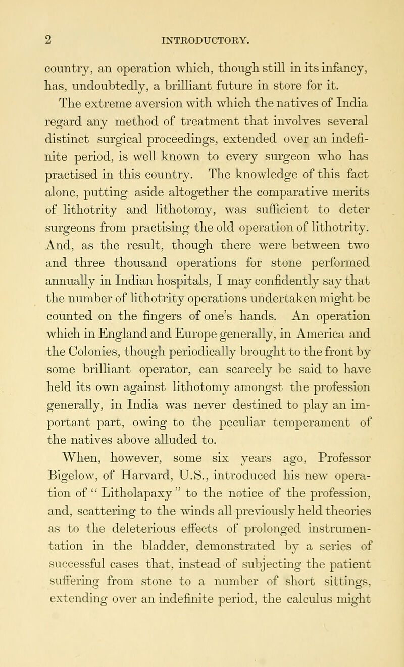 country, an operation which, though still in its infancy, has, undoubtedly, a brilliant future in store for it. The extreme aversion with which the natives of India regard any method of treatment that involves several distinct surgical proceedings, extended over an indefi- nite period, is well known to every surgeon who has practised in this country. The knowledge of this fact alone, putting aside altogether the comparative merits of lithotrity and lithotomy, was sufficient to deter surgeons from practising the old operation of lithotrity. And, as the result, though there were between two and three thousand operations for stone performed annually in Indian hospitals, I may confidently say that the number of lithotrity operations undertaken might be counted on the fingers of one's hands. An operation which in England and Europe generally, in America and the Colonies, though periodically brought to the front by some brilliant operator, can scarcely be said to have held its own against lithotomy amongst the profession generally, in India was never destined to play an im- portant part, owing to the peculiar temperament of the natives above alluded to. When, however, some six years ago, Professor Bigelow, of Harvard, U.S., introduced his new opera- tion of  Litholapaxy  to the notice of the profession, and, scattering to the winds all previously held theories as to the deleterious effects of prolonged instrumen- tation in the bladder, demonstrated by a series of successful cases that, instead of subjecting the patient suffering from stone to a number of short sittings, extending over an indefinite period, the calculus might