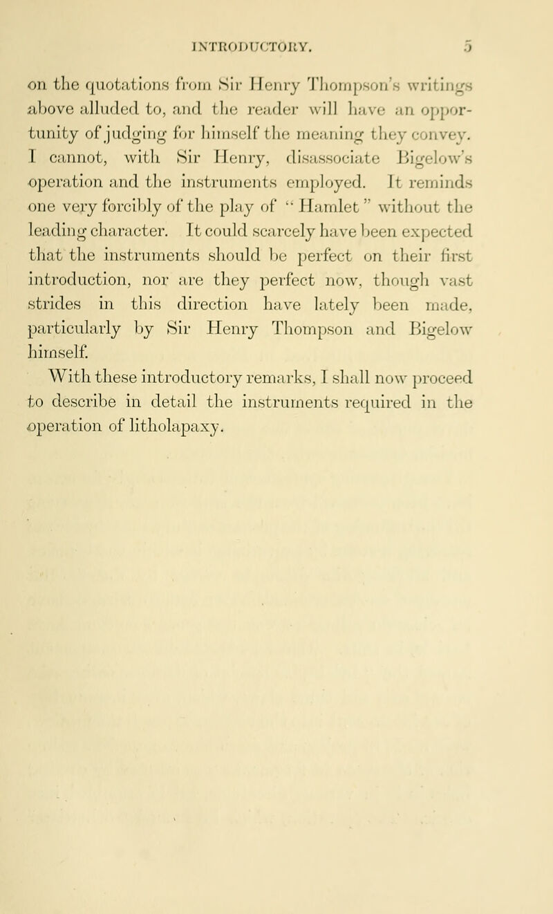 on the quotations from Sir Henry Thompson's writings above alluded to, and the reader will have an oppor- tunity of judging for himself the meaning they I cannot, with Sir Henry, disassociate Bigelow's operation and the instruments employed. It reminds one very forcibly of the play of '•Hamlet without the leading character. It could sc-i n-ely have been expected that the instruments should be perfect on their first introduction, nor are they perfect now, though vast strides in this direction have lately been made, particularly by Sir Henry Thompson and Bigelow himself. With these introductory remarks, I shall n< >w proceed to describe in detail the instruments required in the operation of litholapaxy.