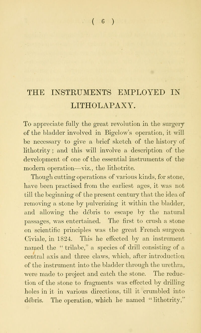 THE INSTRUMENTS EMPLOYED IN LITHOLAPAXY. To appreciate fully the great revolution in the surgery of the bladder involved in Bigelow's operation, it will be necessary to give a brief sketch of the history of lithotrity ; and this will involve a description of the development of one of the essential instruments of the modern operation—viz., the lithotrite. Though cutting operations of various kinds, for stone, have been practised from the earliest ages, it was not till the beginning of the present century that the idea of removing a stone by pulverizing it within the bladder, and allowing the debris to escape by the natural passages, was entertained. The first to crush a stone on scientific principles was the great French surgeon Civiale, in 1824. This he effected by an instrument named the  trilabe, a species of drill consisting of a central axis and three claws, which, after introduction of the instrument into the bladder through the urethra, were made to project and catch the stone. The reduc- tion of the stone to fragments was effected by drilling holes in it in various directions, till it crumbled into ddbris. The operation, which he named lithotrity,