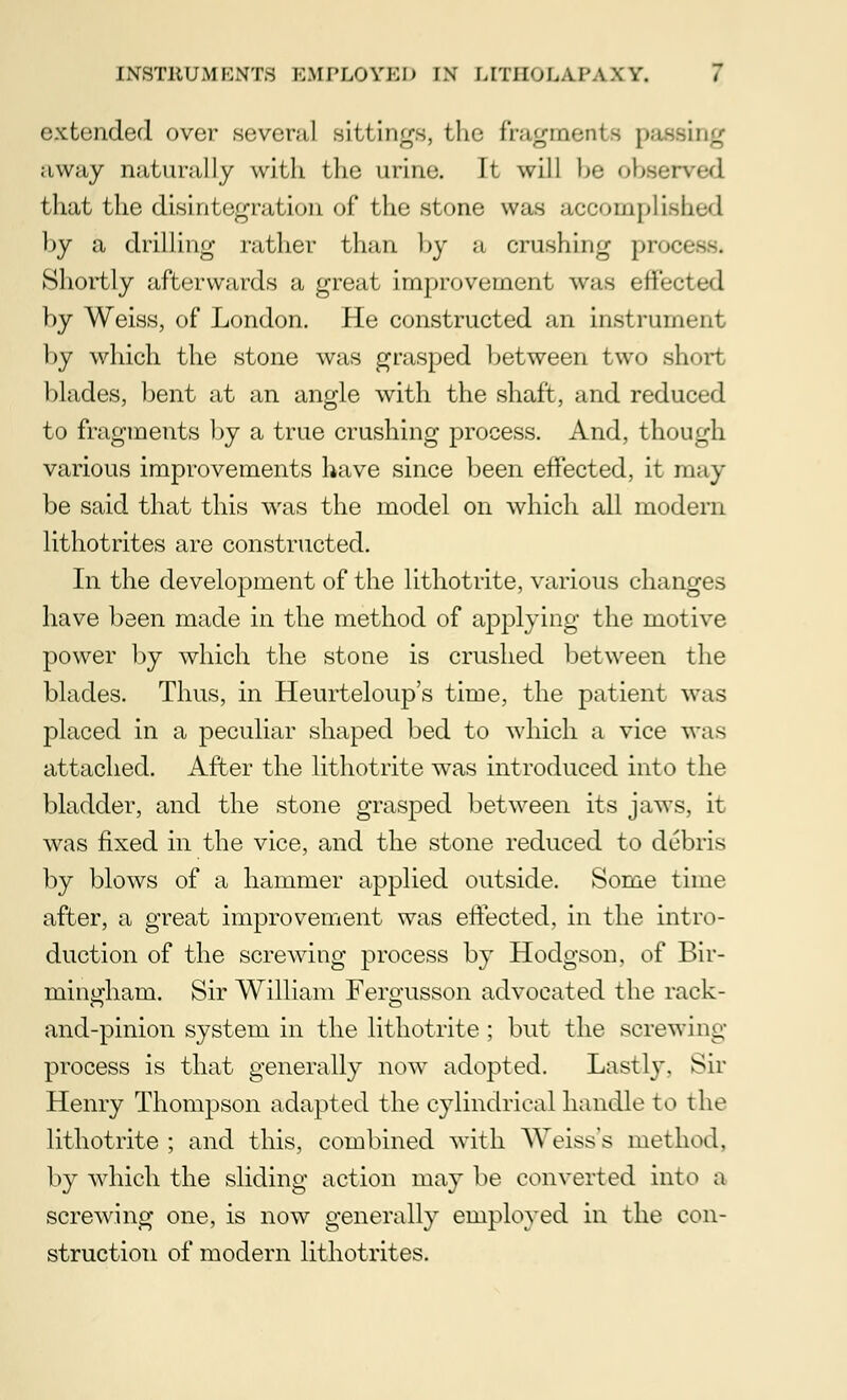 extended over several sittings, the fragments passing away naturally with the urine. It will he observed that the disintegration of the stone was accomplish by a drilling rather than by a crushing process- Shortly afterwards a great improvement was effected hy Weiss, of London. He constructed an instrument hy which the stone was grasped hetween two short hlades, bent at an angle with the shaft, and reduced to fragments by a true crushing process. And, though various improvements have since been effected, it may be said that this was the model on which all modern lithotrites are constructed. In the development of the lithotrite, various changes have been made in the method of applying the motive power by which the stone is crushed between the blades. Thus, in Heurteloup's time, the patient was placed in a peculiar shaped bed to which a vice was attached. After the lithotrite was introduced into the bladder, and the stone grasped between its jaws, it was fixed in the vice, and the stone reduced to debris by blows of a hammer applied outside. Some time after, a great improvement was effected, in the intro- duction of the screwing process by Hodgson, of Bir- mingham. Sir William Fergusson advocated the rack- and-pinion system in the lithotrite ; but the screwing process is that generally now adopted. Lastly. Sir Henry Thompson adapted the cylindrical handle to the lithotrite ; and this, combined with Weiss's method, by which the sliding action may be converted into a screwing one, is now generally employed in the con- struction of modern lithotrites.