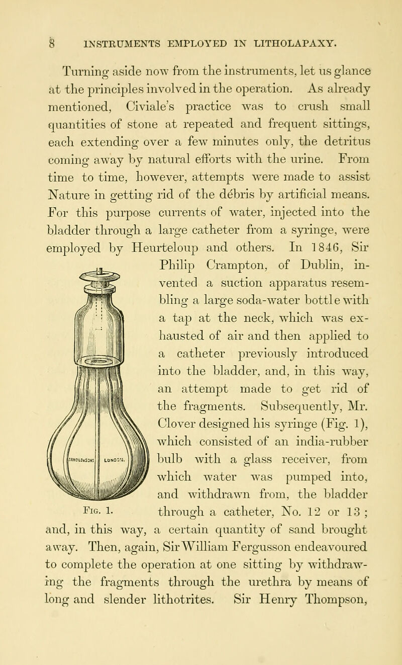 Turning aside now from the instruments, let us glance at the principles involved in the operation. As already mentioned, Civiale's practice was to crush small quantities of stone at repeated and frequent sittings, each extending over a few minutes only, the detritus coming away by natural efforts with the urine. From time to time, however, attempts were made to assist Nature in getting rid of the debris by artificial means. For this purpose currents of water, injected into the bladder through a large catheter from a syringe, were employed by Heurteloup and others. In 1846, Sir Philip Crampton, of Dublin, in- vented a suction apparatus resem- bling a large soda-water bottle with a tap at the neck, which was ex- hausted of air and then applied to a catheter previously introduced into the bladder, and, in this way, an attempt made to get rid of the fragments. Subsequently, Mr. Clover designed his syringe (Fig. 1), which consisted of an india-rubber bulb with a glass receiver, from which water was pumped into, and withdrawn from, the bladder through a catheter, No. 12 or 13 ; and, in this way, a certain quantity of sand brought away. Then, again, Sir William Fergusson endeavoured to complete the operation at one sitting by withdraw- ing the fragments through the urethra by means of long and slender lithotrites. Sir Henry Thompson,