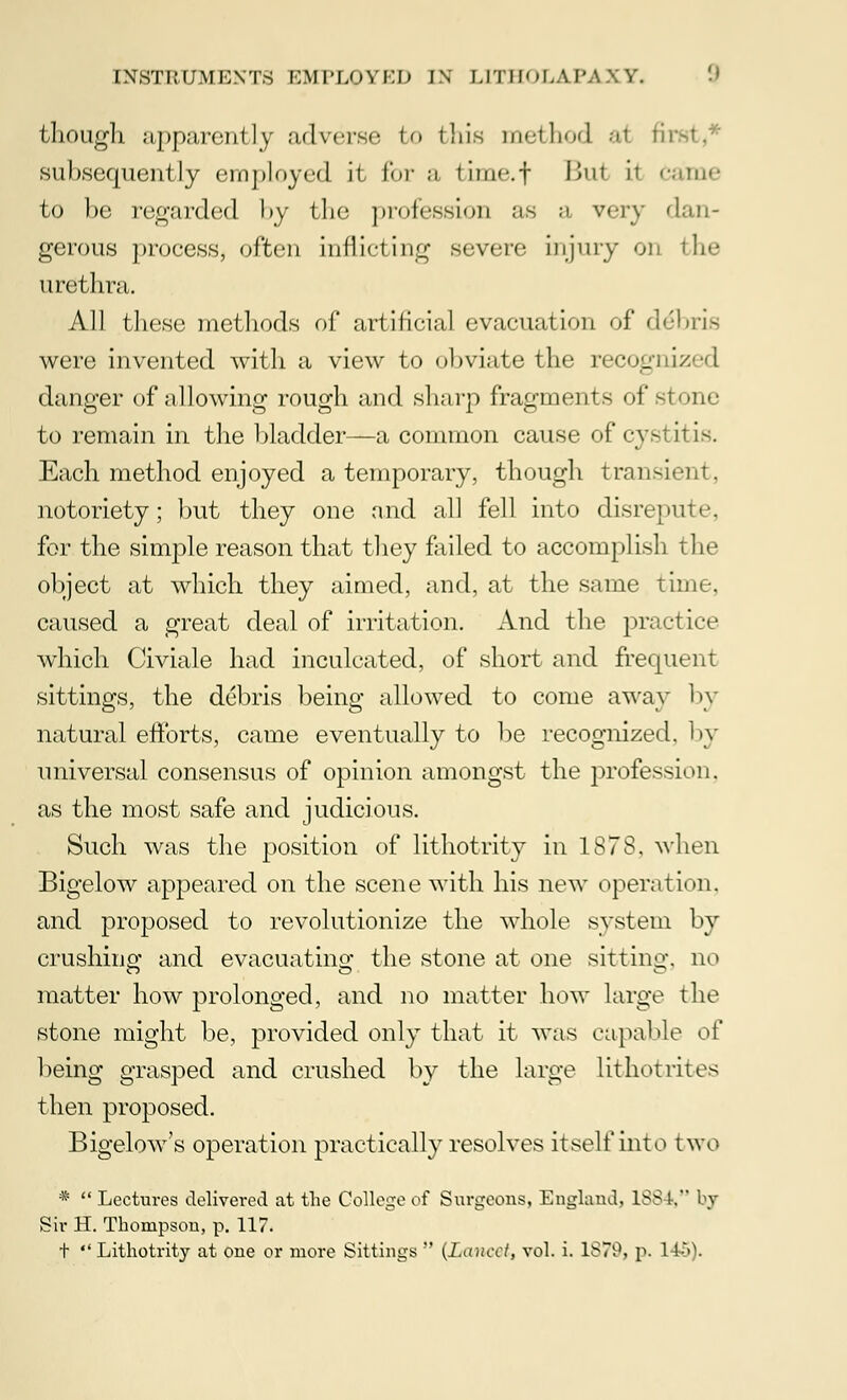 though apparently adverse to this method a1 fir subsequently employed it for a timet Bui il Came to be regarded by the profession as a very dan- gerous process, often inflicting severe injury on the urethra. All these methods of artificial evacuation of debris were invented with a view to obviate the recognized danger of allowing rough and sharp fragments of stone to remain in the bladder—a common cause of cystitis. Each method enjoyed a temporary, though transient, notoriety; but they one and all fell into disrepute, for the simple reason that they failed to accomplish the object at which they aimed, and, at the same time, caused a great deal of irritation. And the practice which Civiale had inculcated, of short and frequent sittings, the debris being allowed to come away by natural efforts, came eventually to be recognized, by universal consensus of opinion amongst the profession, as the most safe and judicious. Such was the position of lithotrity in 1878. when Bigelow appeared on the scene with his new operation, and proposed to revolutionize the whole system by crushing; and evacuating the stone at one sitting, no matter how prolonged, and no matter how large the stone might be, provided only that it was capable o( being grasped and crushed by the large lithotrites then proposed. Bigelow's operation practically resolves itself into two *  Lectures delivered at the College of Surgeons, England. 1SS k by Sir H. Thompson, p. 117. t  Lithotrity at one or more Sittings  {Lancet, vol. i. 1S79, p. 1 fc5).