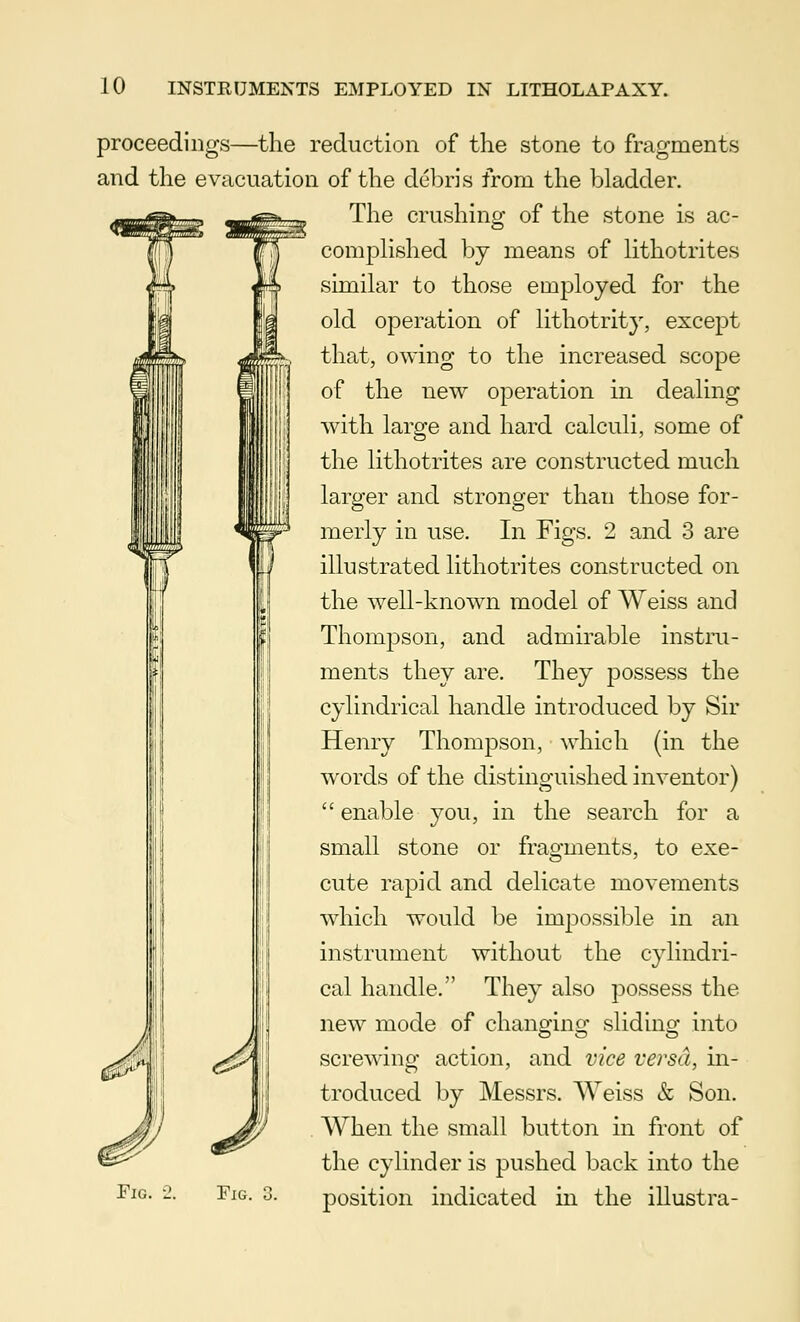 proceedings—the reduction of the stone to fragments and the evacuation of the debris from the bladder. The crushing of the stone is ac- complished by means of lithotrites similar to those employed for the old operation of lithotrity, except that, owing to the increased scope of the new operation in dealing with large and hard calculi, some of the lithotrites are constructed much larger and stronger than those for- merly in use. In Figs. 2 and 3 are illustrated lithotrites constructed on the well-known model of Weiss and Thompson, and admirable instru- ments they are. They possess the cylindrical handle introduced by Sir Henry Thompson, which (in the words of the distinguished inventor)  enable you, in the search for a small stone or fragments, to exe- cute rapid and delicate movements which would be impossible in an instrument without the cylindri- cal handle. They also possess the new mode of changing sliding into screwing action, and vice versa, in- troduced by Messrs. Weiss & Son. When the small button in front of the cylinder is pushed back into the position indicated in the illustra- FlG. Fig.