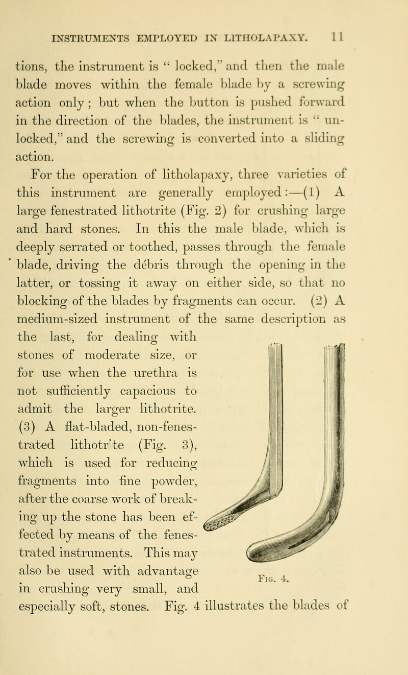 tions, the instrument is  locked, and then the male blade moves within the female blade by ;i screwing action only ; hut when the button is pushed forward in the direction of the blades, the instrument is  un- locked, and the screwing is converted into a sliding action. For the operation of litholapaxy, three varieties of this instrument are generally employed:—(1) A large fenestrated lithotrite (Fig. 2) for crushing Large and hard stones. In this the male blade, which is deeply serrated or toothed, passes through the female blade, driving the debris through the opening in the latter, or tossing it away on either side, so that no blocking of the blades by fragments can occur. (2) xV medium-sized instrument of the same description as the last, for dealing with stones of moderate size, or for use when the urethra is not sufficiently capacious to admit the larger lithotrite. (3) A flat-bladed, non-fenes- trated lithotr'te (Fig. 3), which is used for reducing fragments into fine powder, after the coarse work of break- ing up the stone has been ef- fected by means of the fenes- trated instruments. This may also be used with advantage in crushing very small, and especially soft, stones Pig. l, Fio\ 4 illustrates the blades of