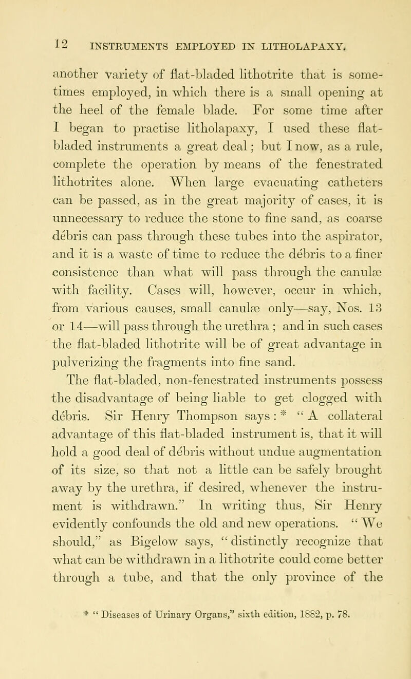 another variety of flat-bladed lithotrite that is some- times employed, in which there is a small opening at the heel of the female blade. For some time after I began to practise litholapaxy, I used these flat- bladed instruments a great deal; but I now, as a rule, complete the operation by means of the fenestrated lithotrites alone. When large evacuating catheters can be passed, as in the great majority of cases, it is unnecessary to reduce the stone to fine sand, as coarse debris can pass through these tubes into the aspirator, and it is a waste of time to reduce the debris to a finer consistence than what will pass through the canulse with facility. Cases will, however, occur in which, from various causes, small canulse only—say, Nos. 13 or 14—will jmss through the urethra ; and in such cases the flat-bladed lithotrite will be of great advantage in pulverizing the fragments into fine sand. The flat-bladed, non-fenestrated instruments possess the disadvantage of beino- liable to 2*et clocked with debris. Sir Henry Thompson says : *  A collateral advantage of this flat-bladed instrument is, that it will hold a good deal of debris without undue augmentation of its size, so that not a little can be safely brought away by the urethra, if desired, whenever the instru- ment is withdrawn. In writing thus, Sir Henry evidently confounds the old and new operations.  We should, as Bigelow says,  distinctly recognize that what can be withdrawn in a lithotrite could come better through a tube, and that the only province of the *  Diseases of Urinary Organs, sixth edition, 1SS2, p. 78.