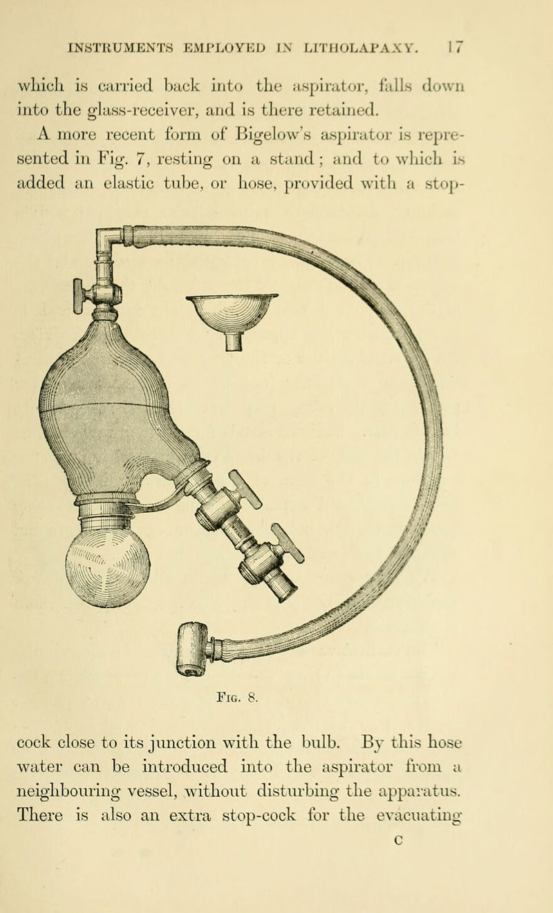 which is carried back into the aspirator, falls down into the glass-receiver, and is there retained. A more recent form of lli^-low's aspirator is ivj.i. sented in Fig. 7, resting on a stand; and to which Is added an clastic tube, or hose, provided with a stop- Fig. S. cock close to its junction with the bulb. By this hose water can be introduced into the aspirator from a neighbouring vessel, without disturbing the apparatus. There is also an extra stop-cock for the evacuating c