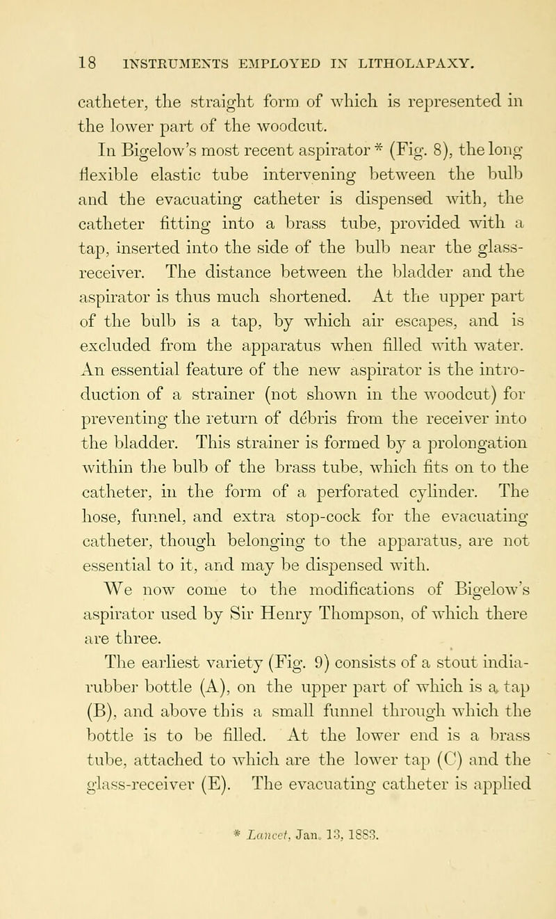 catheter, the straight form of which is represented in the lower part of the woodcut. In Bigelow's most recent aspirator * (Fig. 8), the long flexible elastic tube intervening between the bulb and the evacuating catheter is dispensed with, the catheter fitting into a brass tube, provided with a tap, inserted into the side of the bulb near the glass- receiver. The distance between the bladder and the aspirator is thus much shortened. At the upper part of the bulb is a tap, by which air escapes, and is excluded from the apparatus when filled with water. An essential feature of the new aspirator is the intro- duction of a strainer (not shown in the woodcut) for preventing the return of debris from the receiver into the bladder. This strainer is formed by a prolongation within the bulb of the brass tube, which fits on to the catheter, in the form of a perforated cylinder. The hose, funnel, and extra stop-cock for the evacuating catheter, though belonging to the apparatus, are not essential to it, and may be dispensed with. We now come to the modifications of Bio-elow's aspirator used by Sir Henry Thompson, of which there are three. The earliest variety (Fig. 9) consists of a stout india- rubber bottle (A), on the upper part of which is a tap (B), and above this a small funnel through which the bottle is to be filled. At the lower end is a brass tube, attached to which are the lower tap (C) and the glass-receiver (E). The evacuating catheter is applied * Lancet, Jan., 13, 18S3.